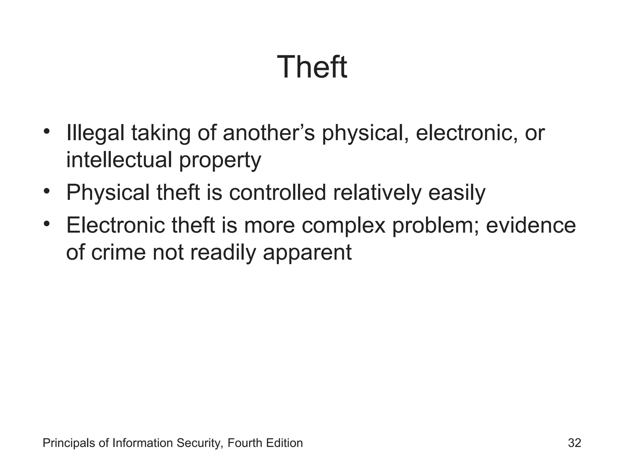 Theft • Illegal taking of another’s physical, electronic, or intellectual property • Physical theft is controlled relatively easily • Electronic theft is more complex problem; evidence of crime not readily apparent Principals of Information Security, Fourth Edition 32 
