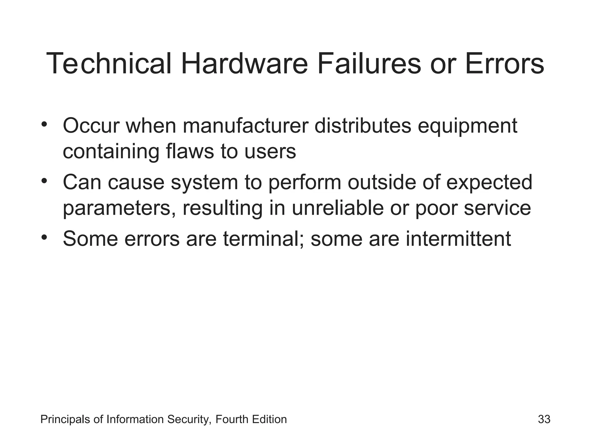 Technical Hardware Failures or Errors • Occur when manufacturer distributes equipment containing flaws to users • Can cause system to perform outside of expected parameters, resulting in unreliable or poor service • Some errors are terminal; some are intermittent Principals of Information Security, Fourth Edition 33 