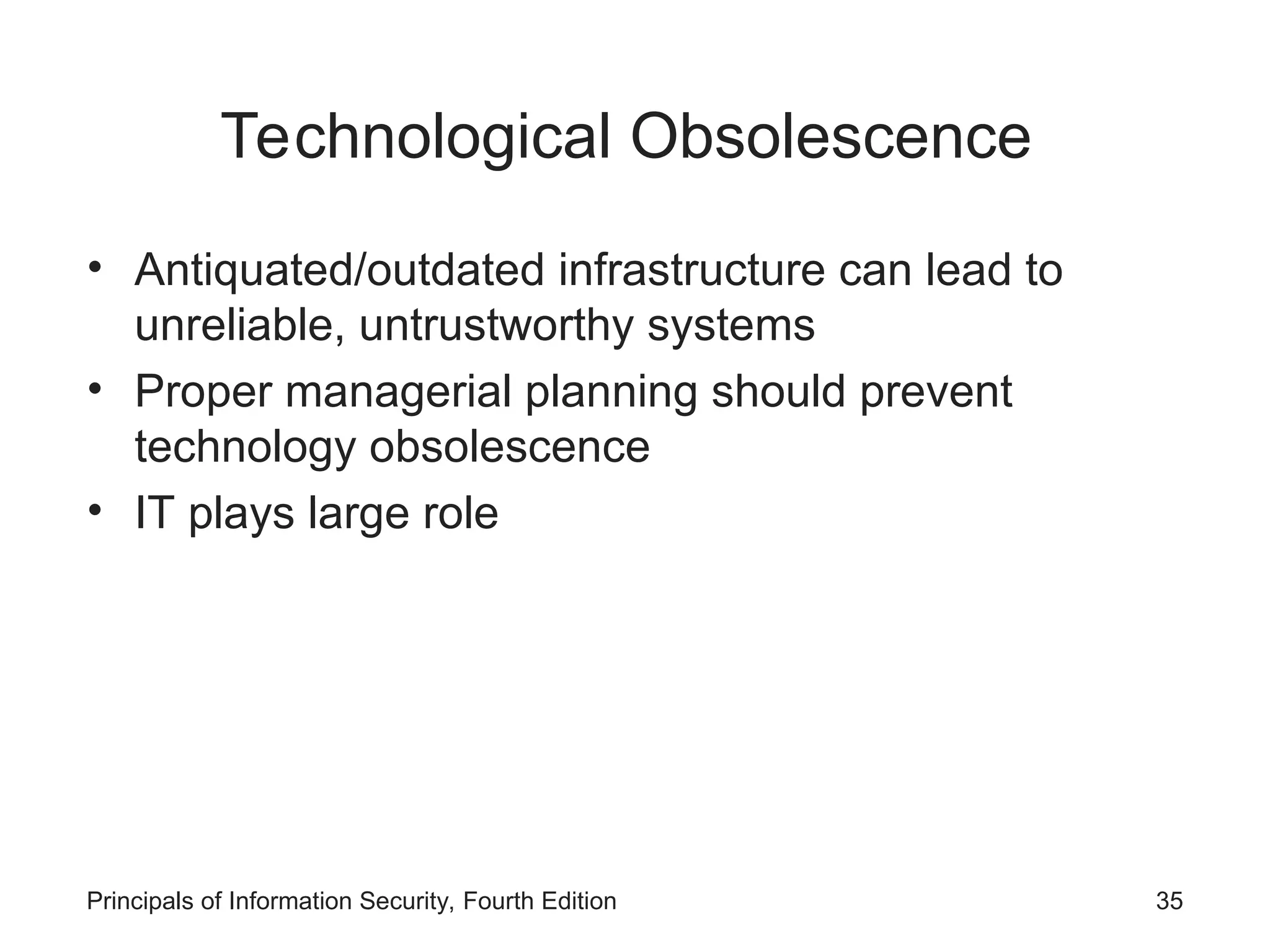 Technological Obsolescence • Antiquated/outdated infrastructure can lead to unreliable, untrustworthy systems • Proper managerial planning should prevent technology obsolescence • IT plays large role Principals of Information Security, Fourth Edition 35 