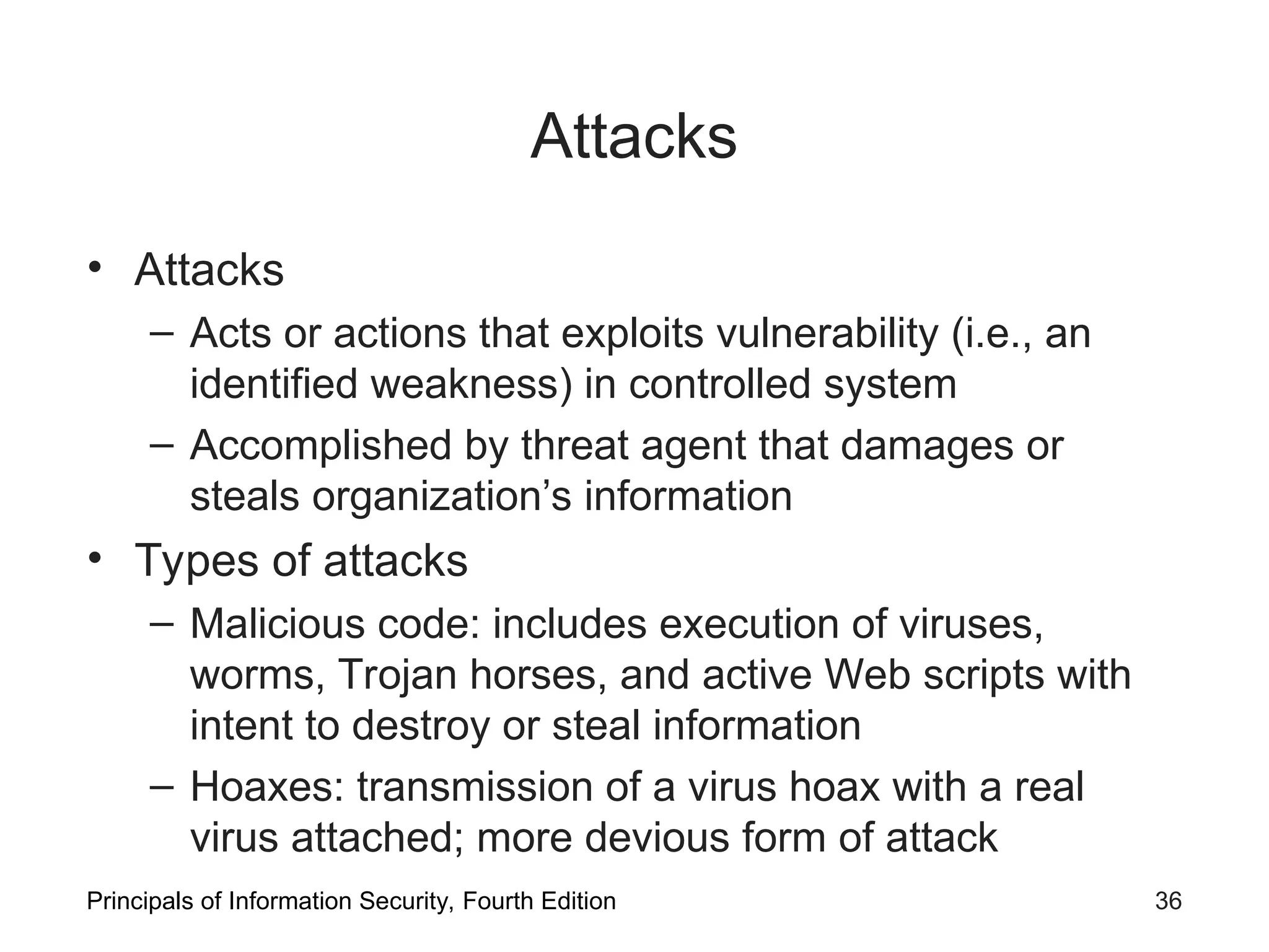 Attacks • Attacks – Acts or actions that exploits vulnerability (i.e., an identified weakness) in controlled system – Accomplished by threat agent that damages or steals organization’s information • Types of attacks – Malicious code: includes execution of viruses, worms, Trojan horses, and active Web scripts with intent to destroy or steal information – Hoaxes: transmission of a virus hoax with a real virus attached; more devious form of attack Principals of Information Security, Fourth Edition 36 