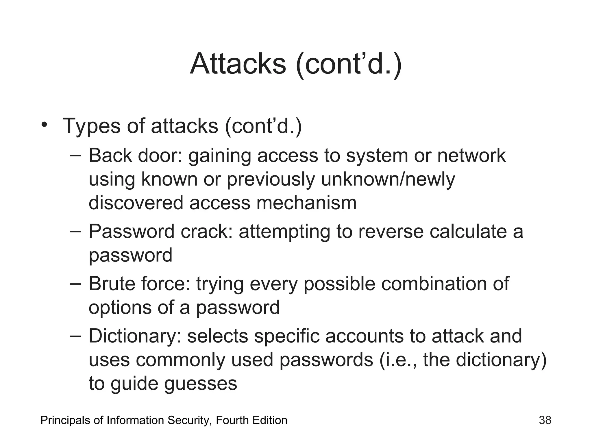 Attacks (cont’d.) • Types of attacks (cont’d.) – Back door: gaining access to system or network using known or previously unknown/newly discovered access mechanism – Password crack: attempting to reverse calculate a password – Brute force: trying every possible combination of options of a password – Dictionary: selects specific accounts to attack and uses commonly used passwords (i.e., the dictionary) to guide guesses Principals of Information Security, Fourth Edition 38 