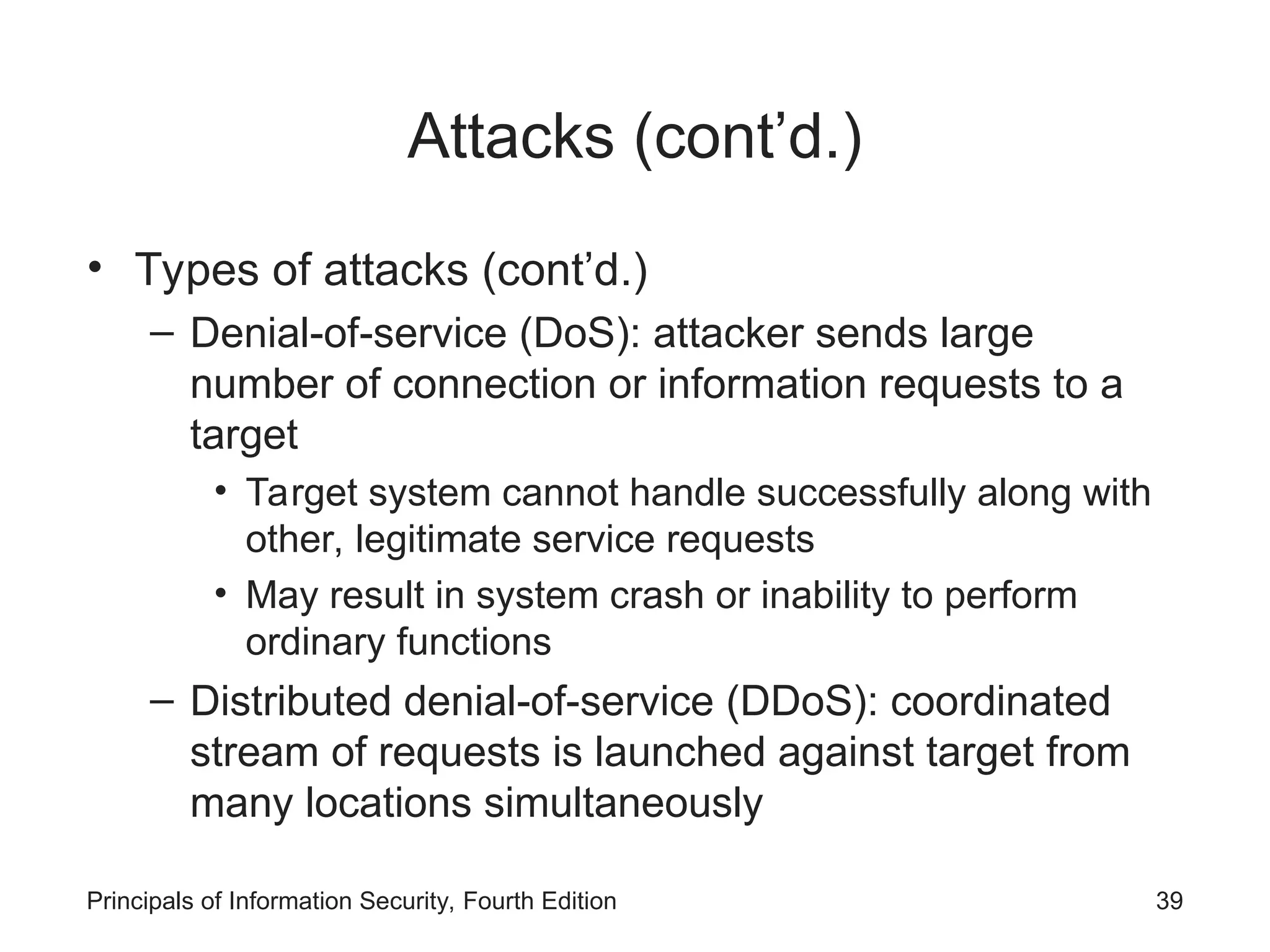 Attacks (cont’d.) • Types of attacks (cont’d.) – Denial-of-service (DoS): attacker sends large number of connection or information requests to a target • Target system cannot handle successfully along with other, legitimate service requests • May result in system crash or inability to perform ordinary functions – Distributed denial-of-service (DDoS): coordinated stream of requests is launched against target from many locations simultaneously Principals of Information Security, Fourth Edition 39 