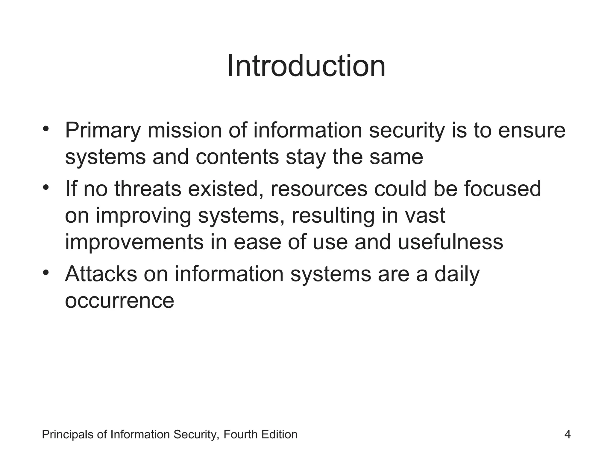 Introduction • Primary mission of information security is to ensure systems and contents stay the same • If no threats existed, resources could be focused on improving systems, resulting in vast improvements in ease of use and usefulness • Attacks on information systems are a daily occurrence Principals of Information Security, Fourth Edition 4 