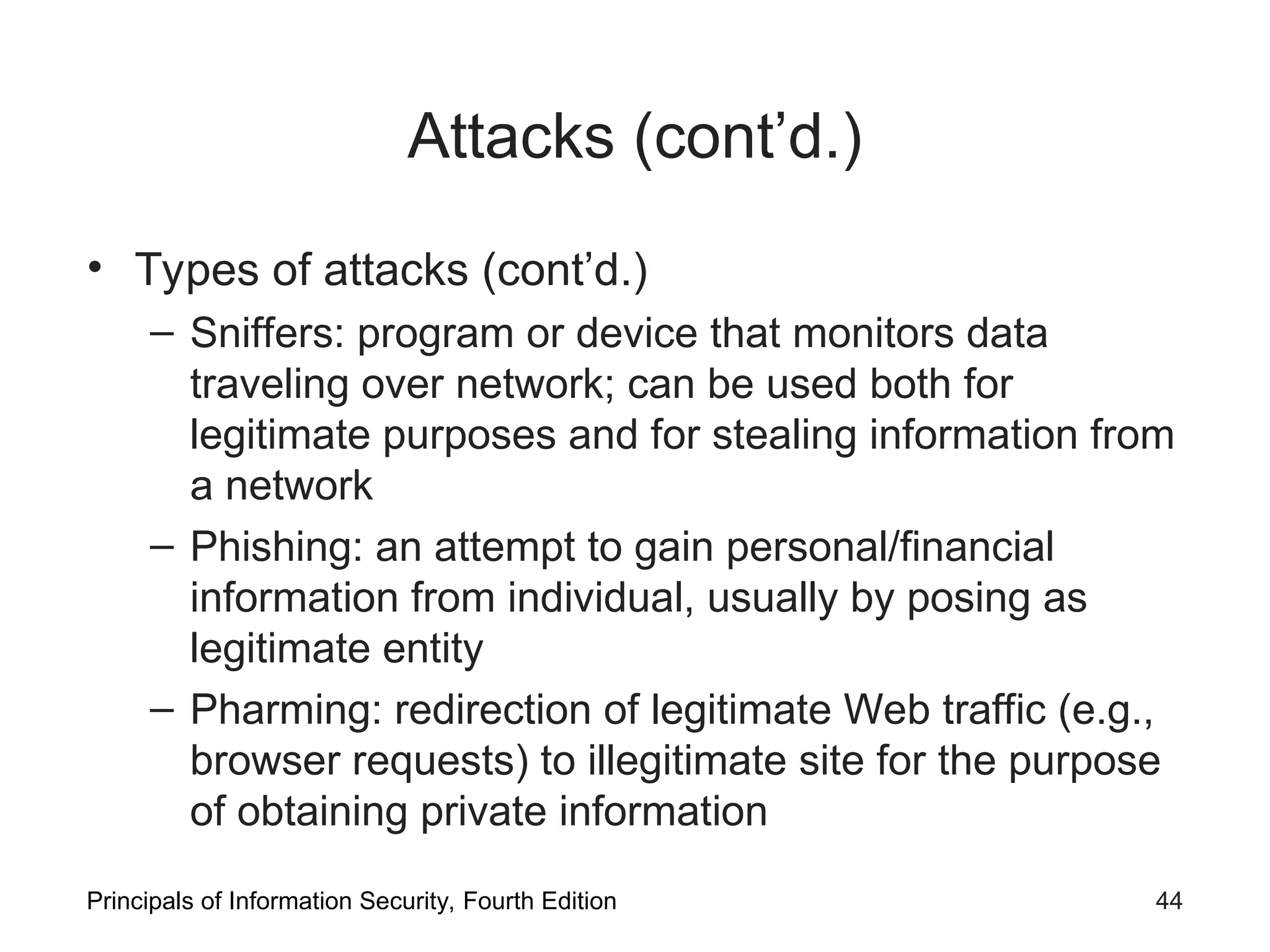 Attacks (cont’d.) • Types of attacks (cont’d.) – Sniffers: program or device that monitors data traveling over network; can be used both for legitimate purposes and for stealing information from a network – Phishing: an attempt to gain personal/financial information from individual, usually by posing as legitimate entity – Pharming: redirection of legitimate Web traffic (e.g., browser requests) to illegitimate site for the purpose of obtaining private information Principals of Information Security, Fourth Edition 44 