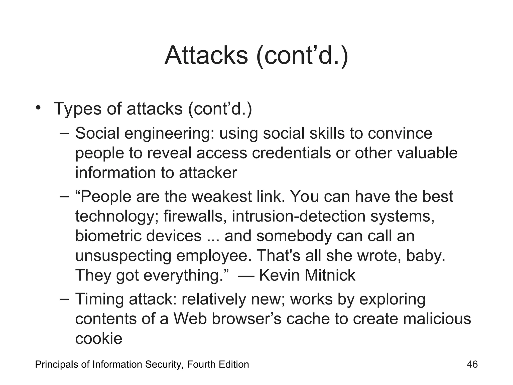 Attacks (cont’d.) • Types of attacks (cont’d.) – Social engineering: using social skills to convince people to reveal access credentials or other valuable information to attacker – “People are the weakest link. You can have the best technology; firewalls, intrusion-detection systems, biometric devices ... and somebody can call an unsuspecting employee. That's all she wrote, baby. They got everything.” — Kevin Mitnick – Timing attack: relatively new; works by exploring contents of a Web browser’s cache to create malicious cookie Principals of Information Security, Fourth Edition 46 