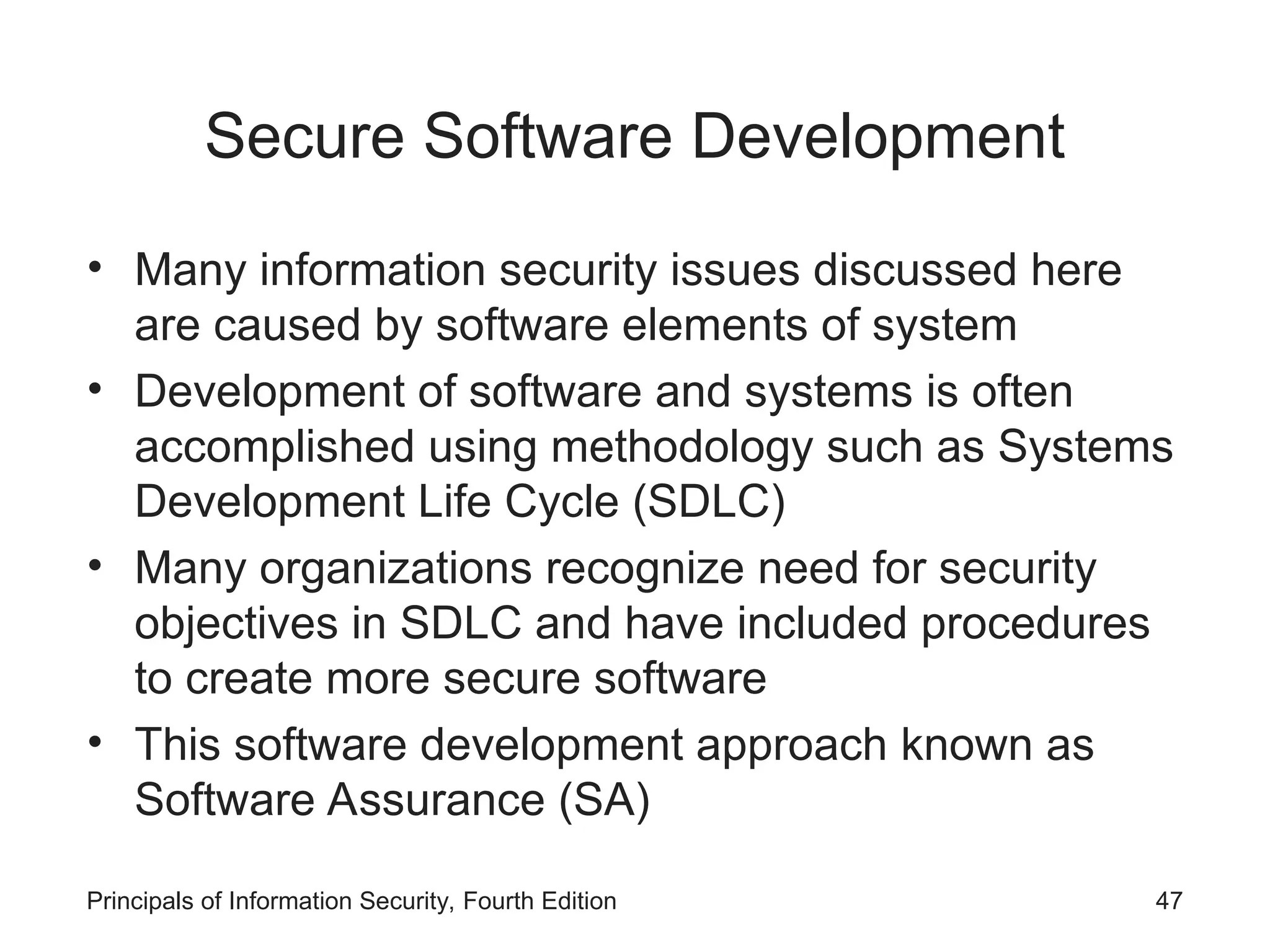 Secure Software Development • Many information security issues discussed here are caused by software elements of system • Development of software and systems is often accomplished using methodology such as Systems Development Life Cycle (SDLC) • Many organizations recognize need for security objectives in SDLC and have included procedures to create more secure software • This software development approach known as Software Assurance (SA) Principals of Information Security, Fourth Edition 47 