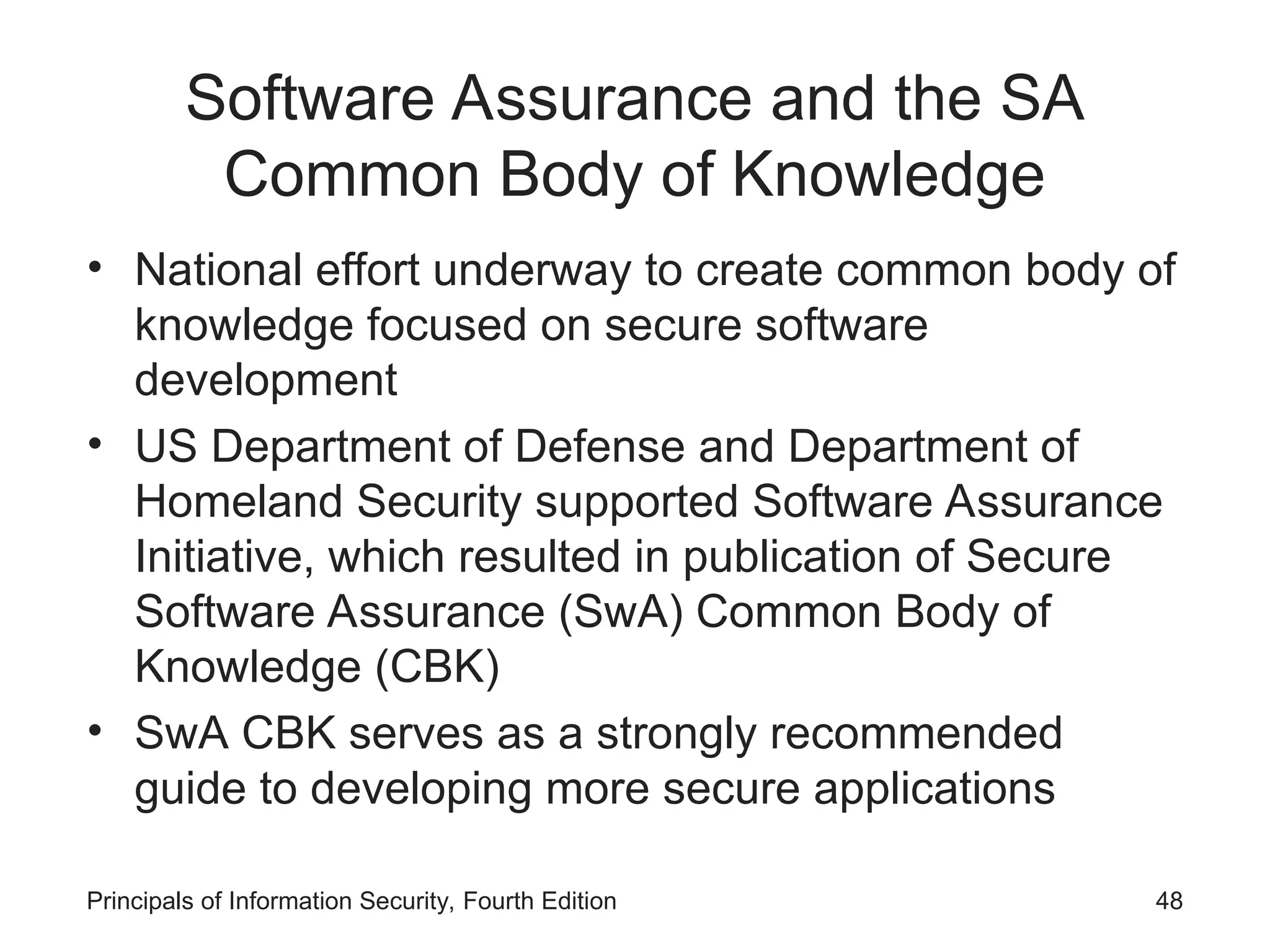 Software Assurance and the SA Common Body of Knowledge • National effort underway to create common body of knowledge focused on secure software development • US Department of Defense and Department of Homeland Security supported Software Assurance Initiative, which resulted in publication of Secure Software Assurance (SwA) Common Body of Knowledge (CBK) • SwA CBK serves as a strongly recommended guide to developing more secure applications Principals of Information Security, Fourth Edition 48 