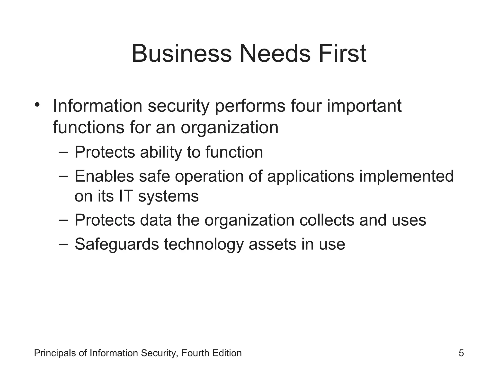 Business Needs First • Information security performs four important functions for an organization – Protects ability to function – Enables safe operation of applications implemented on its IT systems – Protects data the organization collects and uses – Safeguards technology assets in use Principals of Information Security, Fourth Edition 5 