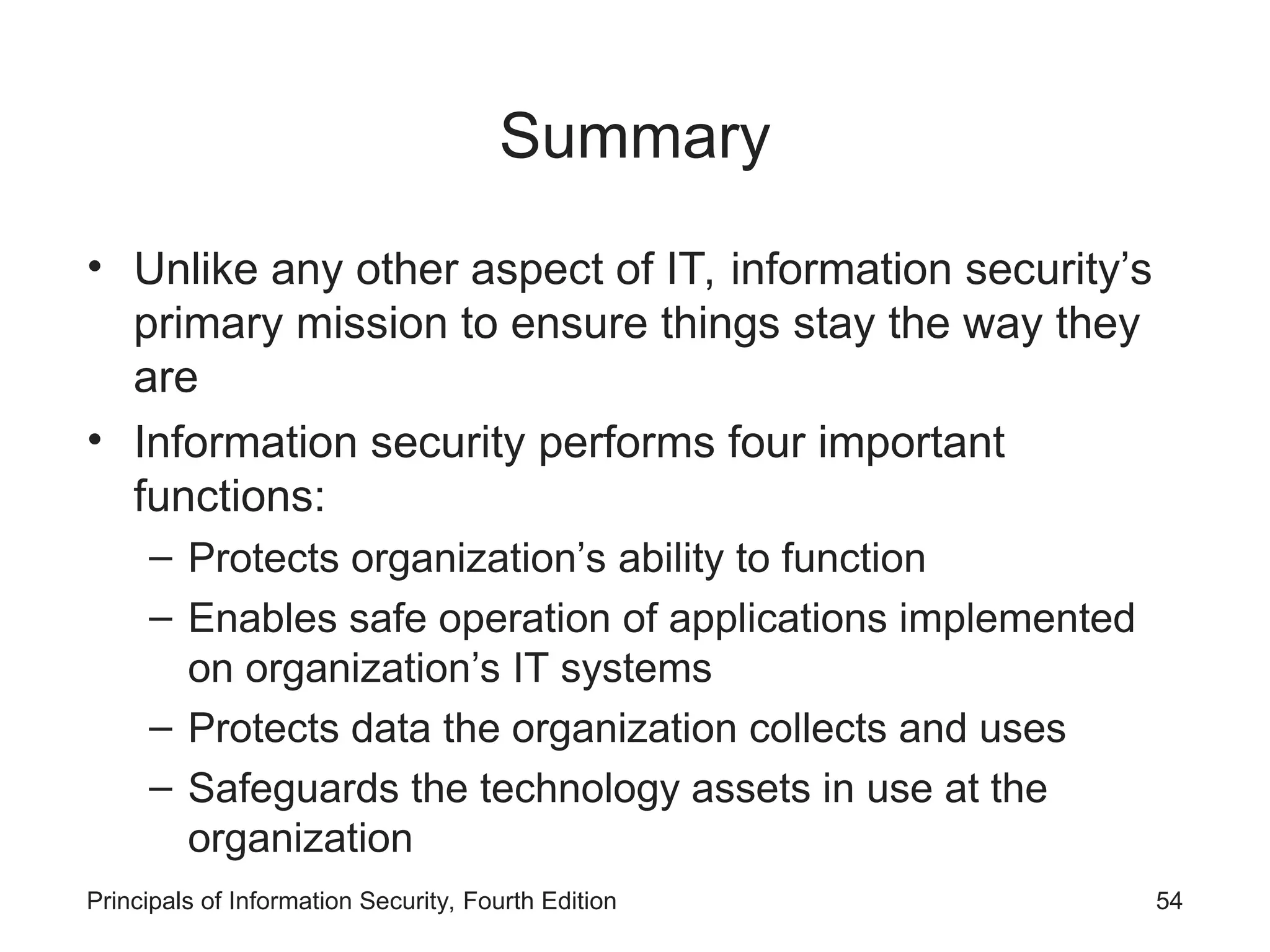Summary • Unlike any other aspect of IT, information security’s primary mission to ensure things stay the way they are • Information security performs four important functions: – Protects organization’s ability to function – Enables safe operation of applications implemented on organization’s IT systems – Protects data the organization collects and uses – Safeguards the technology assets in use at the organization Principals of Information Security, Fourth Edition 54 