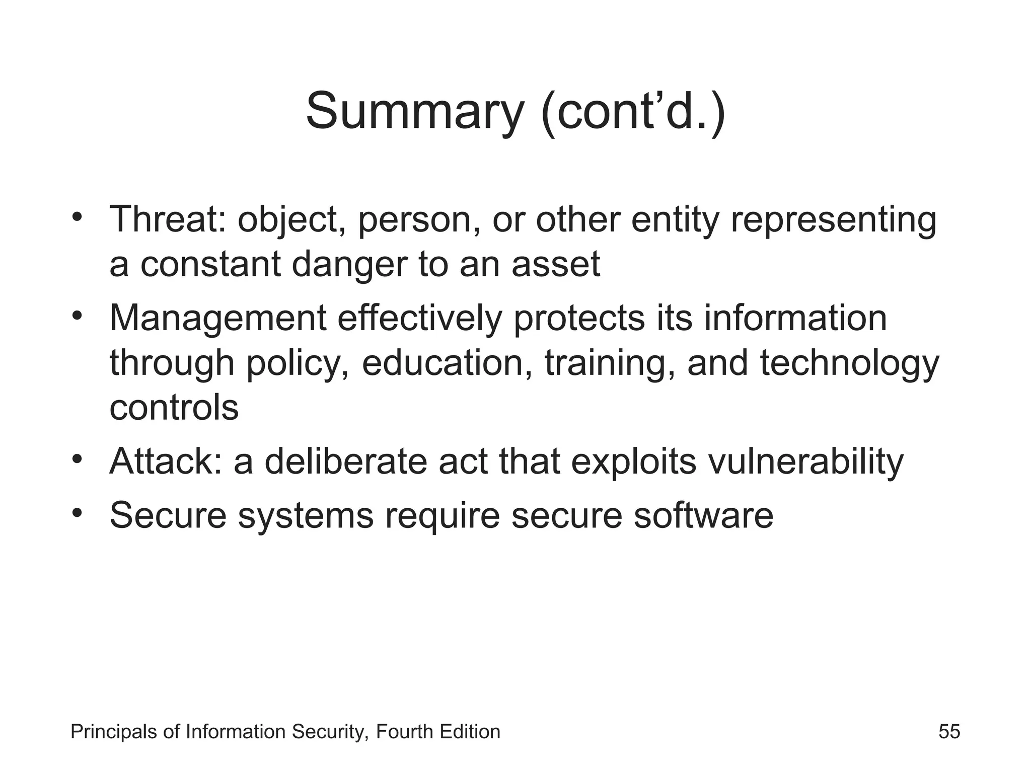 Summary (cont’d.) • Threat: object, person, or other entity representing a constant danger to an asset • Management effectively protects its information through policy, education, training, and technology controls • Attack: a deliberate act that exploits vulnerability • Secure systems require secure software Principals of Information Security, Fourth Edition 55 