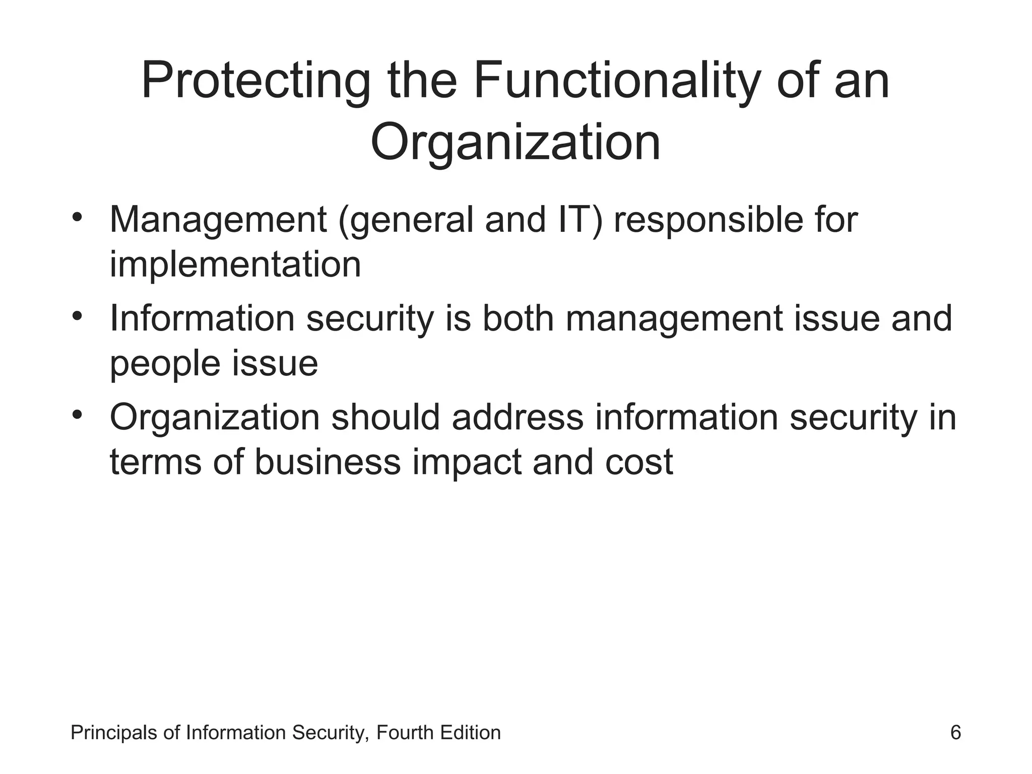 Protecting the Functionality of an Organization • Management (general and IT) responsible for implementation • Information security is both management issue and people issue • Organization should address information security in terms of business impact and cost Principals of Information Security, Fourth Edition 6 