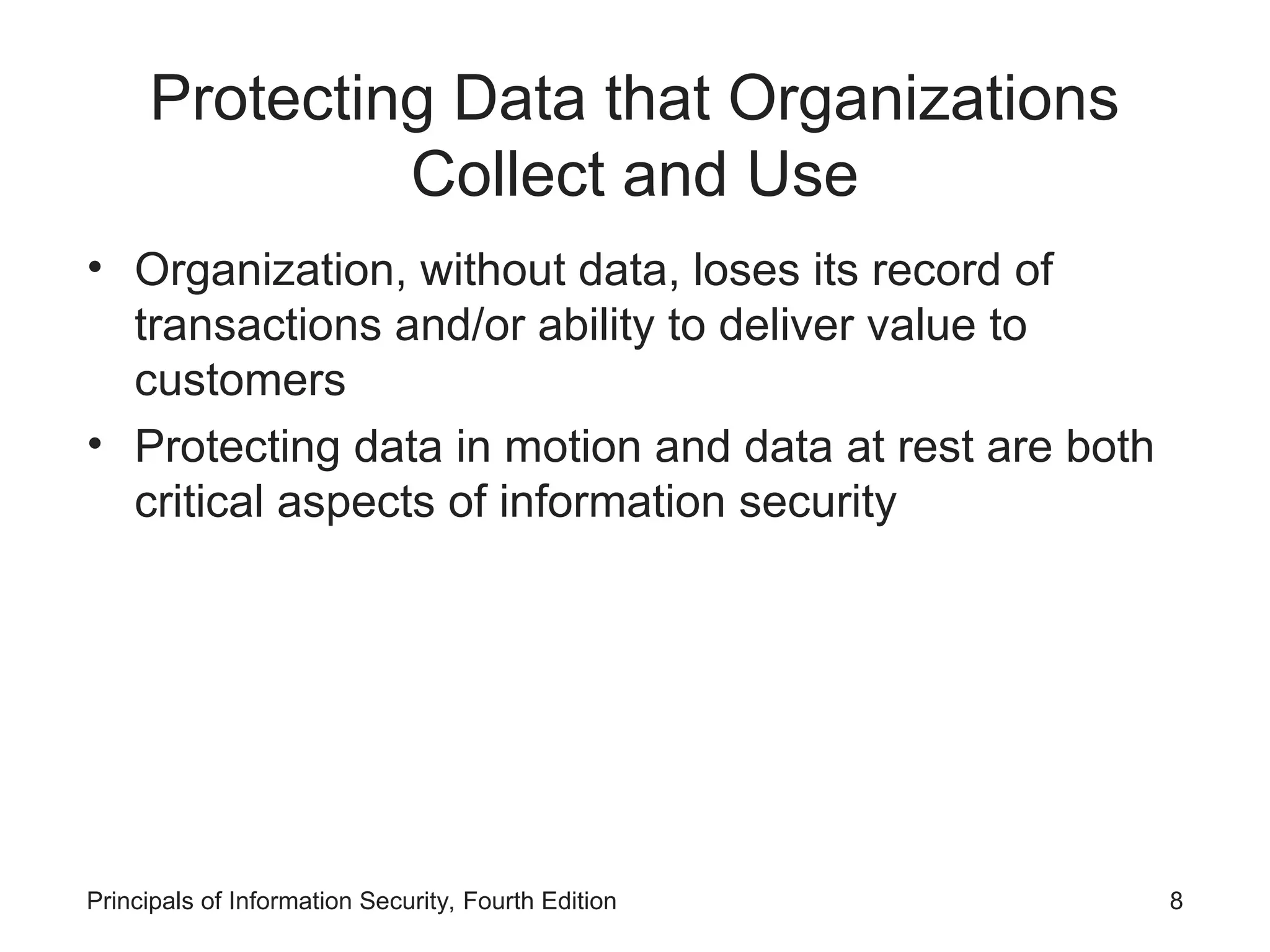 Protecting Data that Organizations Collect and Use • Organization, without data, loses its record of transactions and/or ability to deliver value to customers • Protecting data in motion and data at rest are both critical aspects of information security Principals of Information Security, Fourth Edition 8 