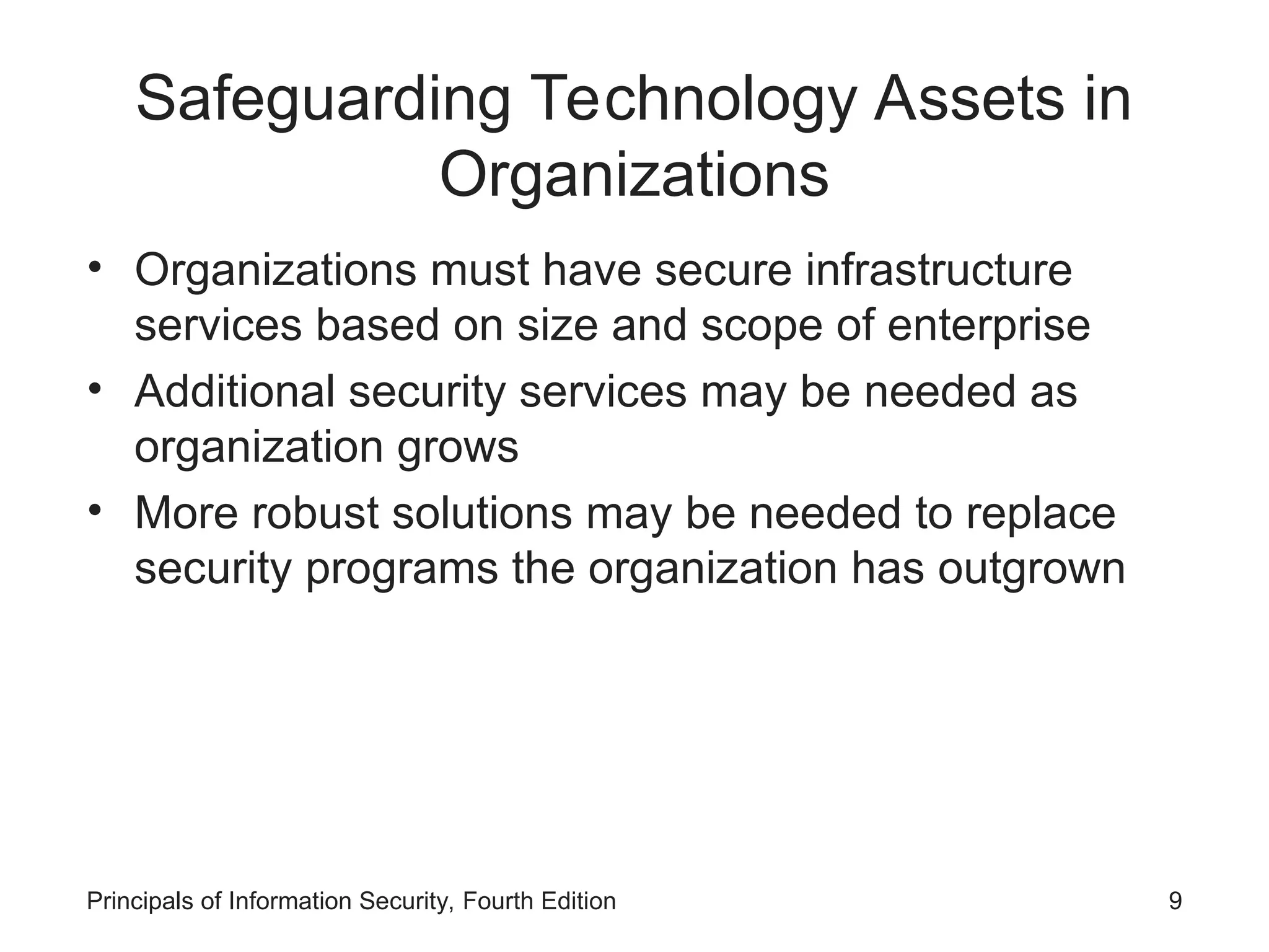 Safeguarding Technology Assets in Organizations • Organizations must have secure infrastructure services based on size and scope of enterprise • Additional security services may be needed as organization grows • More robust solutions may be needed to replace security programs the organization has outgrown Principals of Information Security, Fourth Edition 9 