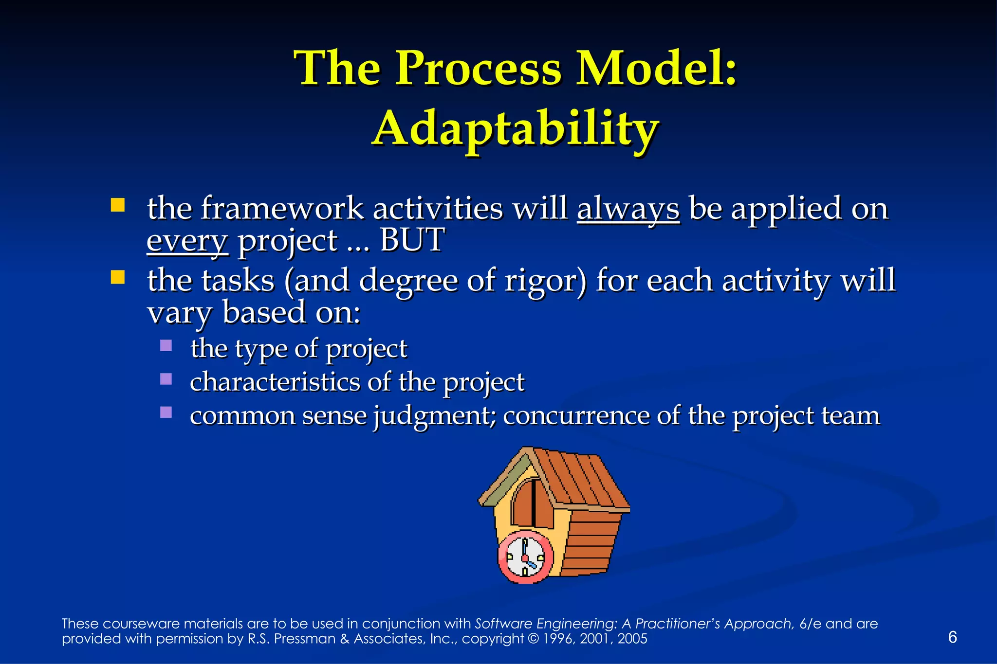 The Process Model: Adaptability the framework activities will  always  be applied on  every  project ... BUT the tasks (and degree of rigor) for each activity will vary based on: the type of project  characteristics of the project common sense judgment; concurrence of the project team 