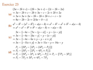 Exercice 23
        (3a − 2b + c) − (2b − 3a + c) − (2c − 2b − 2a)
        = 3a − 2b + c − 2b + 3a − c − 2c + 2b + 2a
    (a)
        = 3a + 3a + 2a − 2b − 2b + 2b + c − c − 2c
        = 8a − 2b − 2c = 2(4a − b − c)
          a2 − b2 − (a2 − b2 ) − a(a − b) = a2 − b2 − a2 + b2 − a(a − b)
    (b)
          = a2 − a2 − b2 + b2 − a(a − b) = −a(a − b)
          3x − {−4x − [5x − (y − x)] − y − (x − y)}
        = 3x − {−4x − [6x − y] − y − (x − y)}
    (c)
        = 3x − {−4x − 6x + y − y − x + y}
        = 3x − {−11x + y} = 3x + 11x − y = 14x − y
          P1 − {3P 2 − [2P 1 − (4P 2 − P1 )]}
        = P1 − {3P 2 − [2P 1 − 4P 2 + P1 ]}
    (d)
        = P1 − {3P 2 − 2P 1 + 4P 2 − P1 } = P1 − {7P 2 − 3P 1 }
        = P1 − 7P 2 + 3P 1 = 4P 1 − 7P 2
 