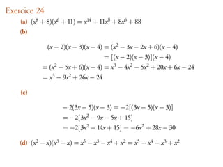 Exercice 24
    (a) (x 8 + 8)(x 6 + 11) = x 14 + 11x 8 + 8x 6 + 88
    (b)

                (x − 2)(x − 3)(x − 4) = (x 2 − 3x − 2x + 6)(x − 4)
                                         = [(x − 2)(x − 3)](x − 4)
             =   (x 2   − 5x + 6)(x − 4) = x 3 − 4x 2 − 5x 2 + 20x + 6x − 24
              = x 3 − 9x 2 + 26x − 24

    (c)

                         − 2(3x − 5)(x − 3) = −2[(3x − 5)(x − 3)]
                         = −2[3x 2 − 9x − 5x + 15]
                         = −2[3x 2 − 14x + 15] = −6x 2 + 28x − 30

    (d) (x 2 − x)(x 3 − x) = x 5 − x 3 − x 4 + x 2 = x 5 − x 4 − x 3 + x 2
 