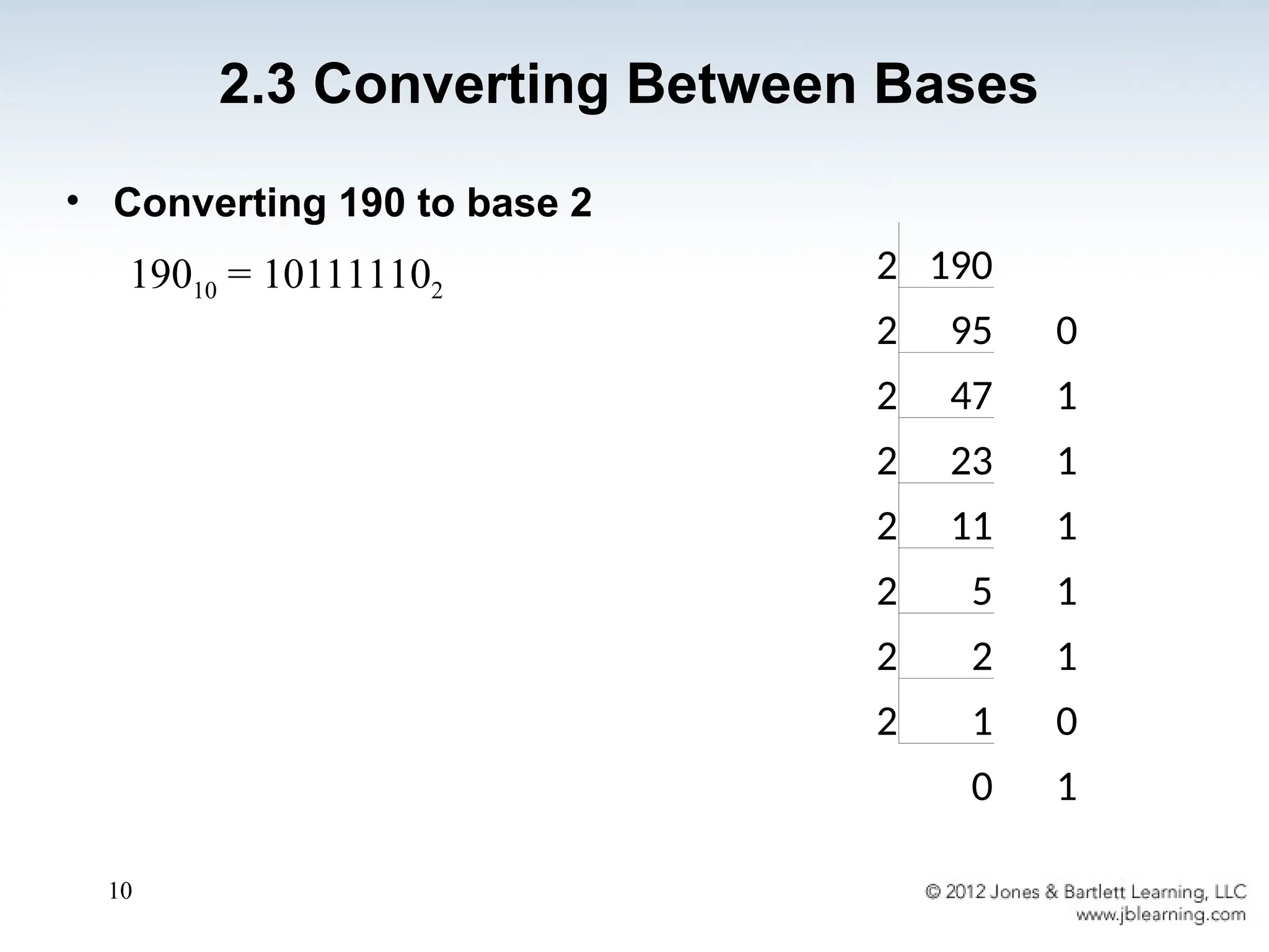 10
• Converting 190 to base 2
19010 = 101111102
2.3 Converting Between Bases
2 190
2 95 0
2 47 1
2 23 1
2 11 1
2 5 1
2 2 1
2 1 0
0 1
 