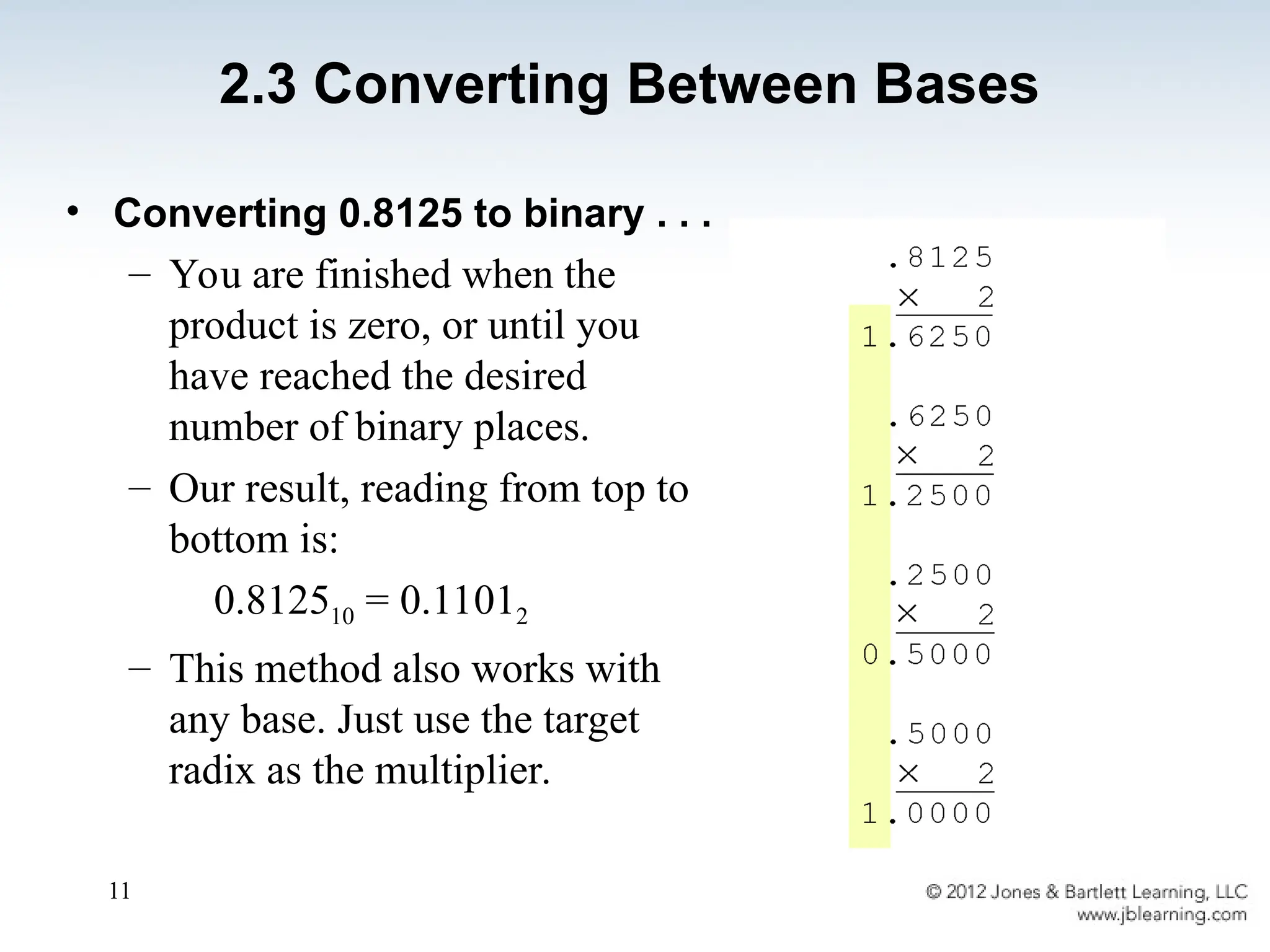 11
• Converting 0.8125 to binary . . .
– You are finished when the
product is zero, or until you
have reached the desired
number of binary places.
– Our result, reading from top to
bottom is:
0.812510 = 0.11012
– This method also works with
any base. Just use the target
radix as the multiplier.
2.3 Converting Between Bases
 