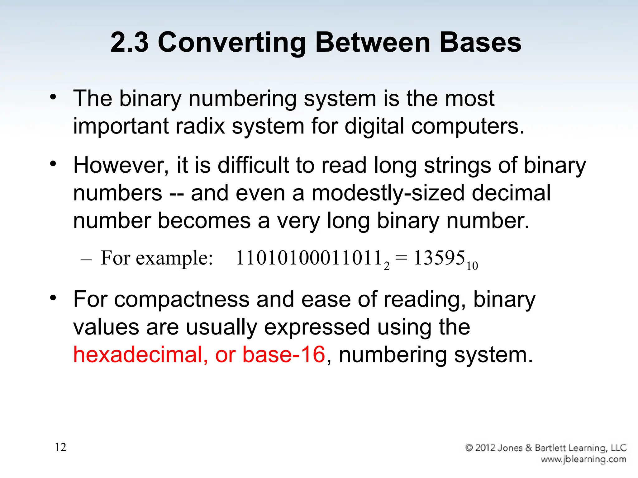 12
• The binary numbering system is the most
important radix system for digital computers.
• However, it is difficult to read long strings of binary
numbers -- and even a modestly-sized decimal
number becomes a very long binary number.
– For example: 110101000110112 = 1359510
• For compactness and ease of reading, binary
values are usually expressed using the
hexadecimal, or base-16, numbering system.
2.3 Converting Between Bases
 