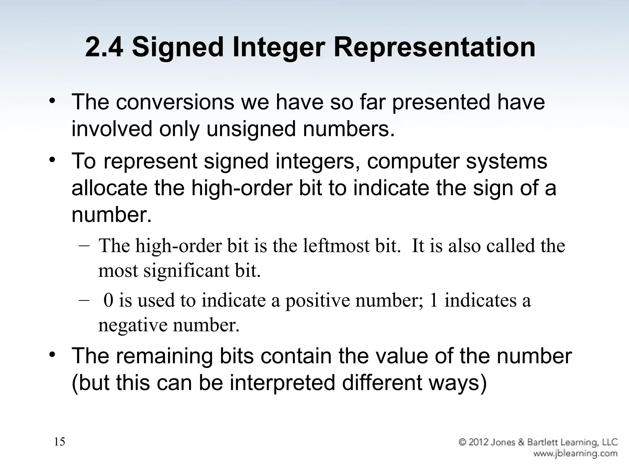 15
2.4 Signed Integer Representation
• The conversions we have so far presented have
involved only unsigned numbers.
• To represent signed integers, computer systems
allocate the high-order bit to indicate the sign of a
number.
– The high-order bit is the leftmost bit. It is also called the
most significant bit.
– 0 is used to indicate a positive number; 1 indicates a
negative number.
• The remaining bits contain the value of the number
(but this can be interpreted different ways)
 