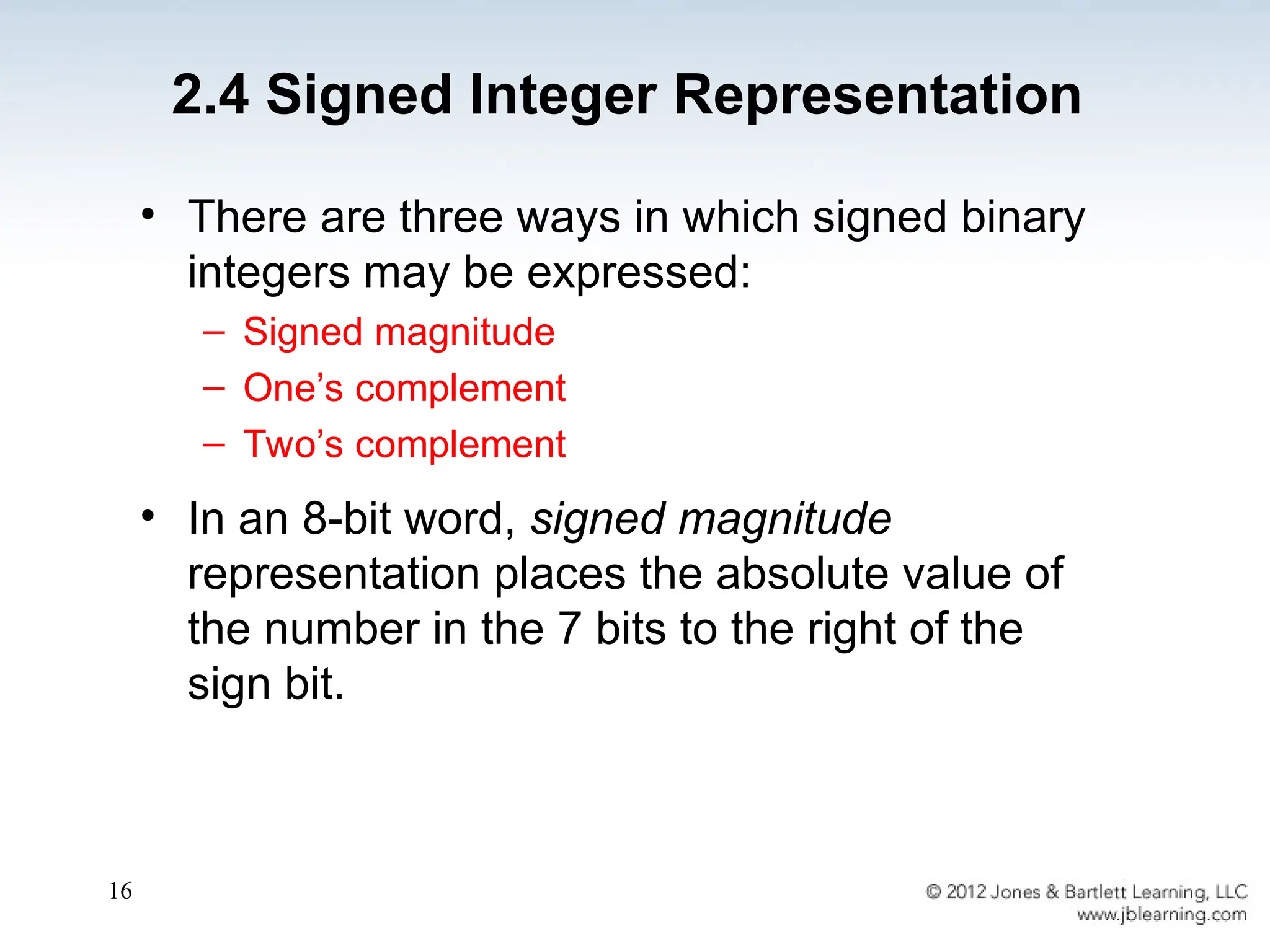 16
• There are three ways in which signed binary
integers may be expressed:
– Signed magnitude
– One’s complement
– Two’s complement
• In an 8-bit word, signed magnitude
representation places the absolute value of
the number in the 7 bits to the right of the
sign bit.
2.4 Signed Integer Representation
 