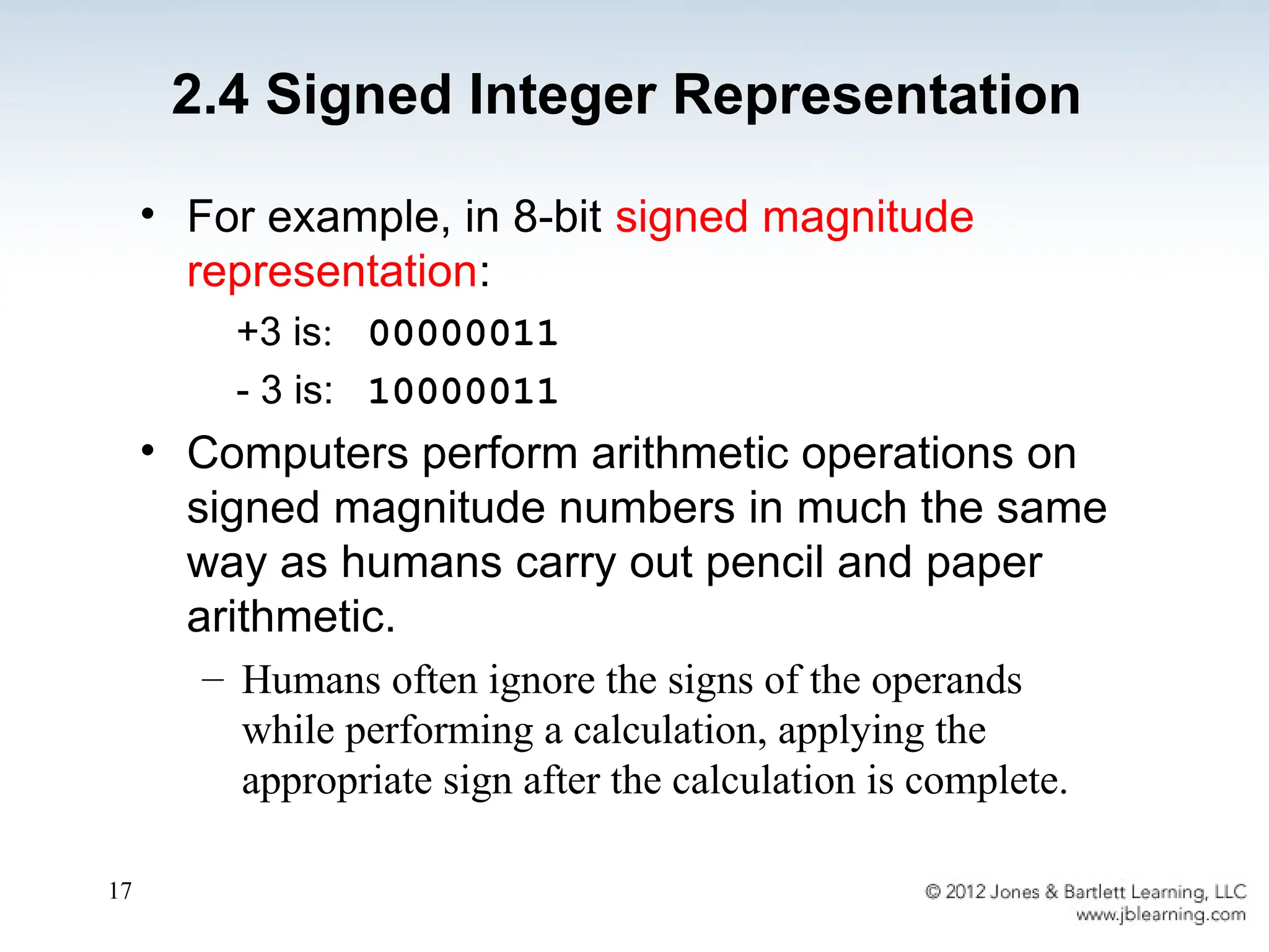 17
• For example, in 8-bit signed magnitude
representation:
+3 is: 00000011
- 3 is: 10000011
• Computers perform arithmetic operations on
signed magnitude numbers in much the same
way as humans carry out pencil and paper
arithmetic.
– Humans often ignore the signs of the operands
while performing a calculation, applying the
appropriate sign after the calculation is complete.
2.4 Signed Integer Representation
 