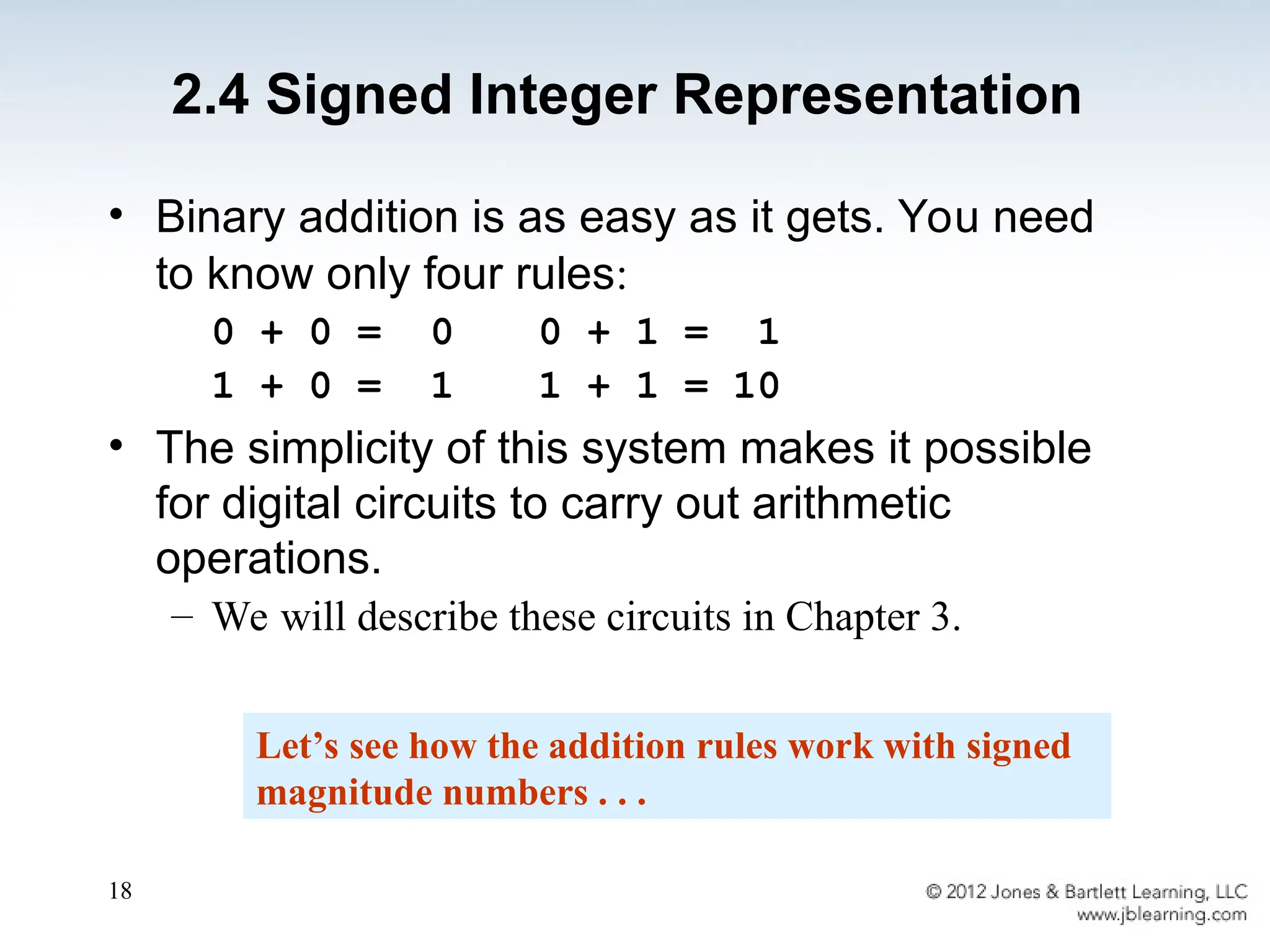 18
• Binary addition is as easy as it gets. You need
to know only four rules:
0 + 0 = 0 0 + 1 = 1
1 + 0 = 1 1 + 1 = 10
• The simplicity of this system makes it possible
for digital circuits to carry out arithmetic
operations.
– We will describe these circuits in Chapter 3.
Let’s see how the addition rules work with signed
magnitude numbers . . .
2.4 Signed Integer Representation
 