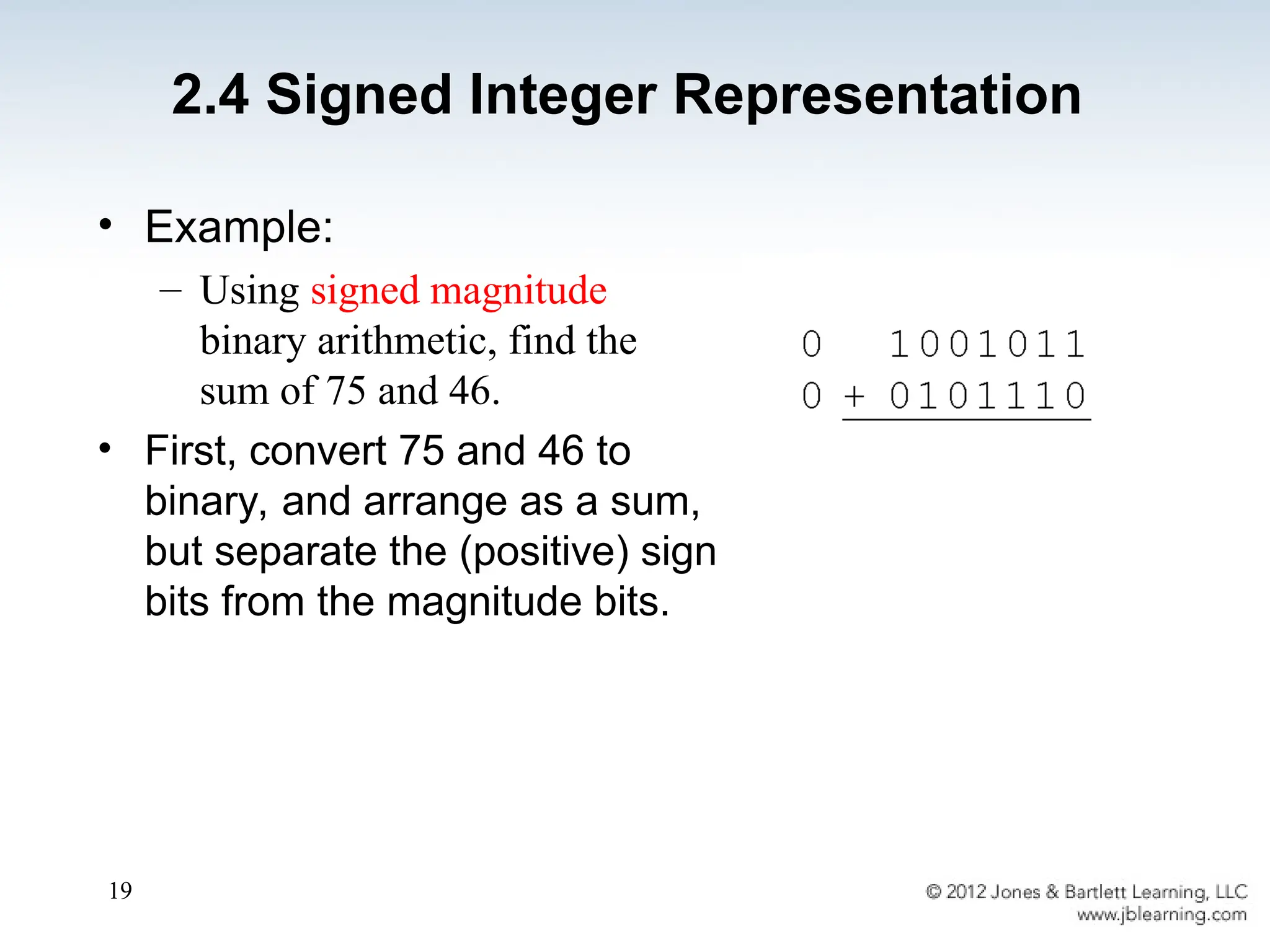 19
• Example:
– Using signed magnitude
binary arithmetic, find the
sum of 75 and 46.
• First, convert 75 and 46 to
binary, and arrange as a sum,
but separate the (positive) sign
bits from the magnitude bits.
2.4 Signed Integer Representation
 