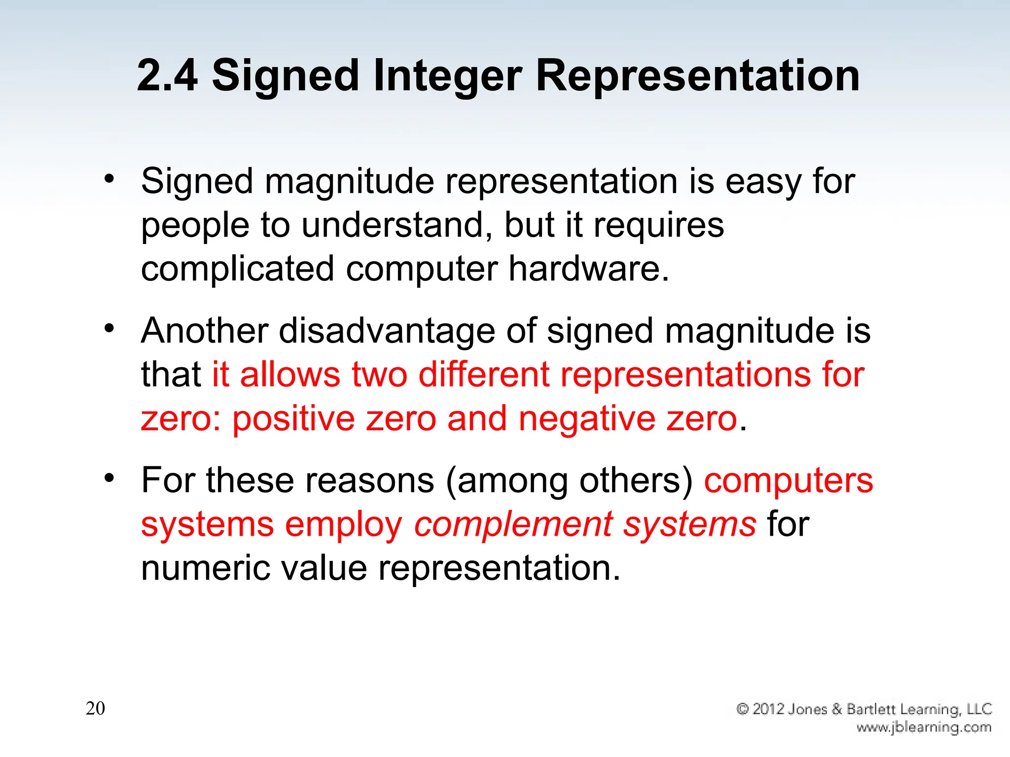 20
• Signed magnitude representation is easy for
people to understand, but it requires
complicated computer hardware.
• Another disadvantage of signed magnitude is
that it allows two different representations for
zero: positive zero and negative zero.
• For these reasons (among others) computers
systems employ complement systems for
numeric value representation.
2.4 Signed Integer Representation
 