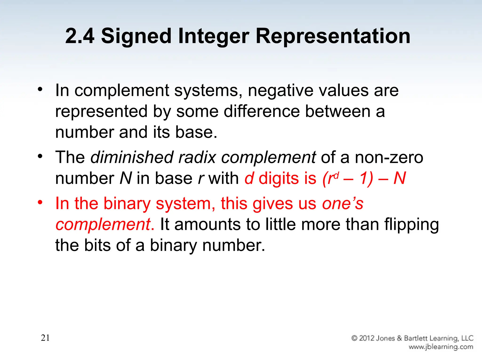 21
• In complement systems, negative values are
represented by some difference between a
number and its base.
• The diminished radix complement of a non-zero
number N in base r with d digits is (rd
– 1) – N
• In the binary system, this gives us one’s
complement. It amounts to little more than flipping
the bits of a binary number.
2.4 Signed Integer Representation
 