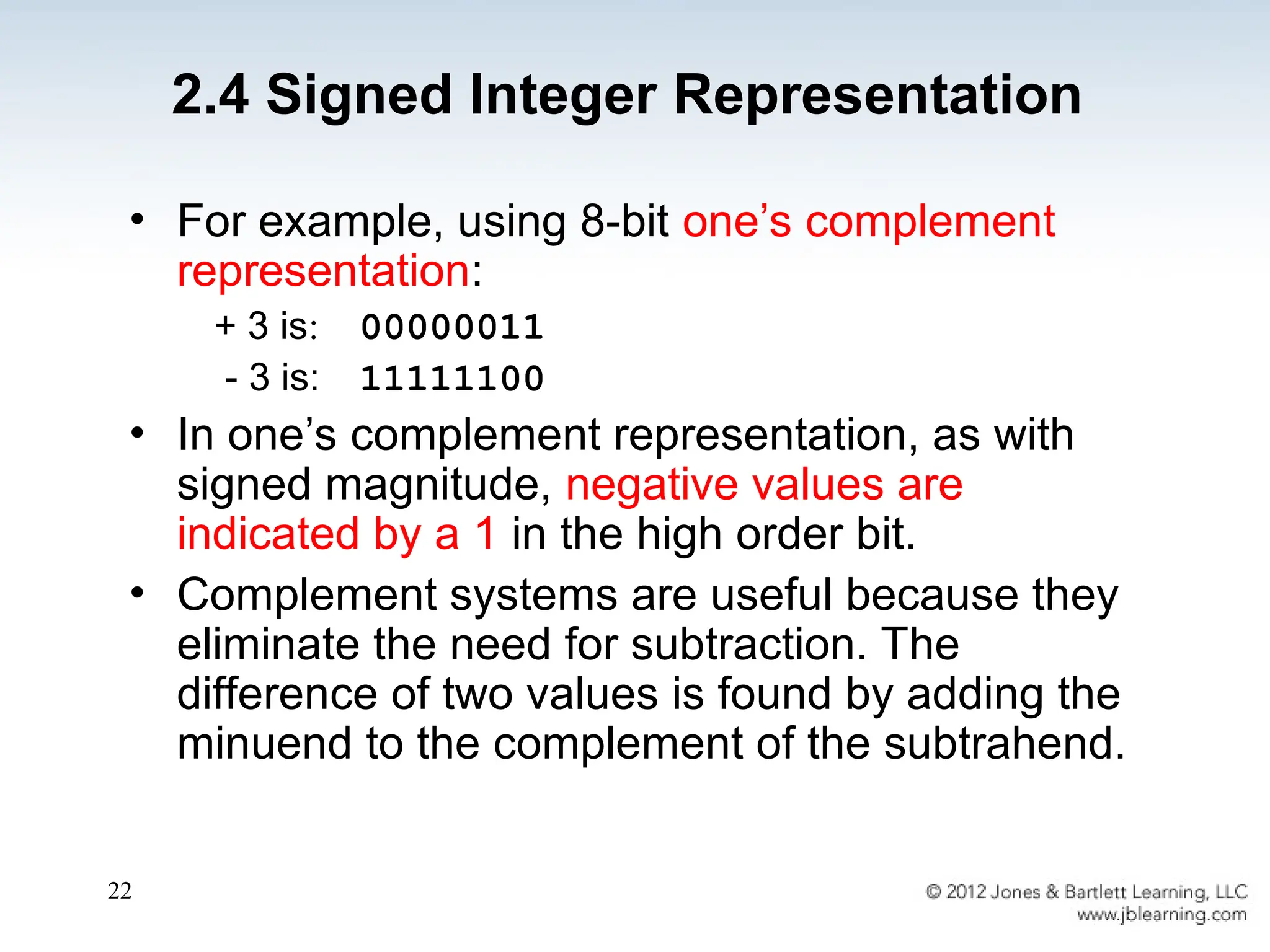 22
• For example, using 8-bit one’s complement
representation:
+ 3 is: 00000011
- 3 is: 11111100
• In one’s complement representation, as with
signed magnitude, negative values are
indicated by a 1 in the high order bit.
• Complement systems are useful because they
eliminate the need for subtraction. The
difference of two values is found by adding the
minuend to the complement of the subtrahend.
2.4 Signed Integer Representation
 