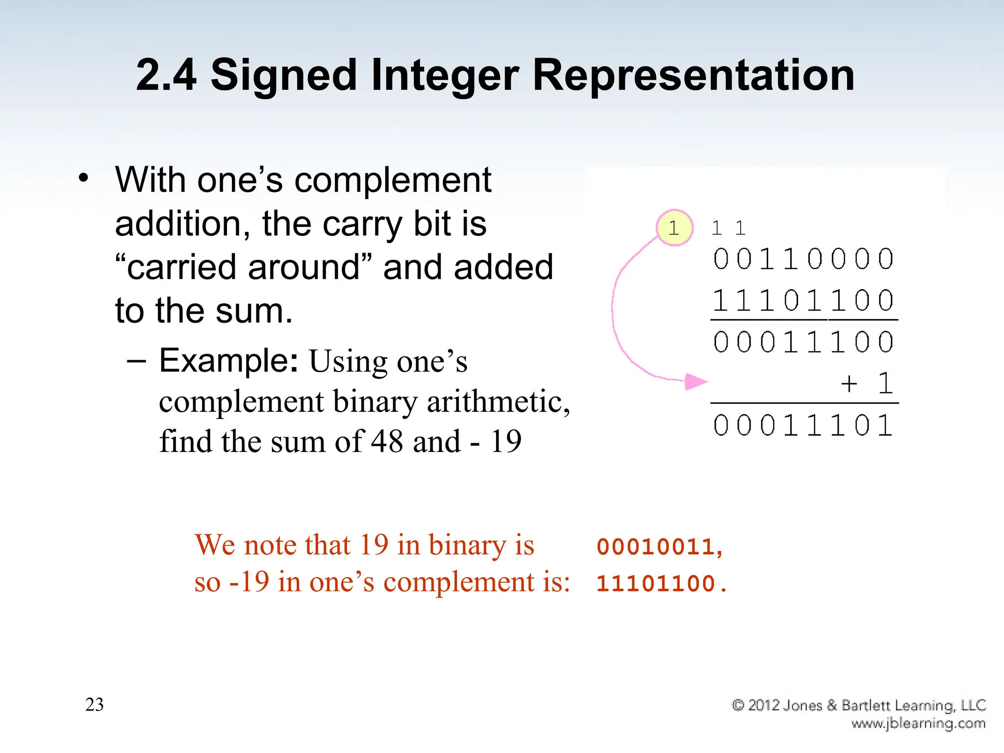 23
• With one’s complement
addition, the carry bit is
“carried around” and added
to the sum.
– Example: Using one’s
complement binary arithmetic,
find the sum of 48 and - 19
We note that 19 in binary is 00010011,
so -19 in one’s complement is: 11101100.
2.4 Signed Integer Representation
 