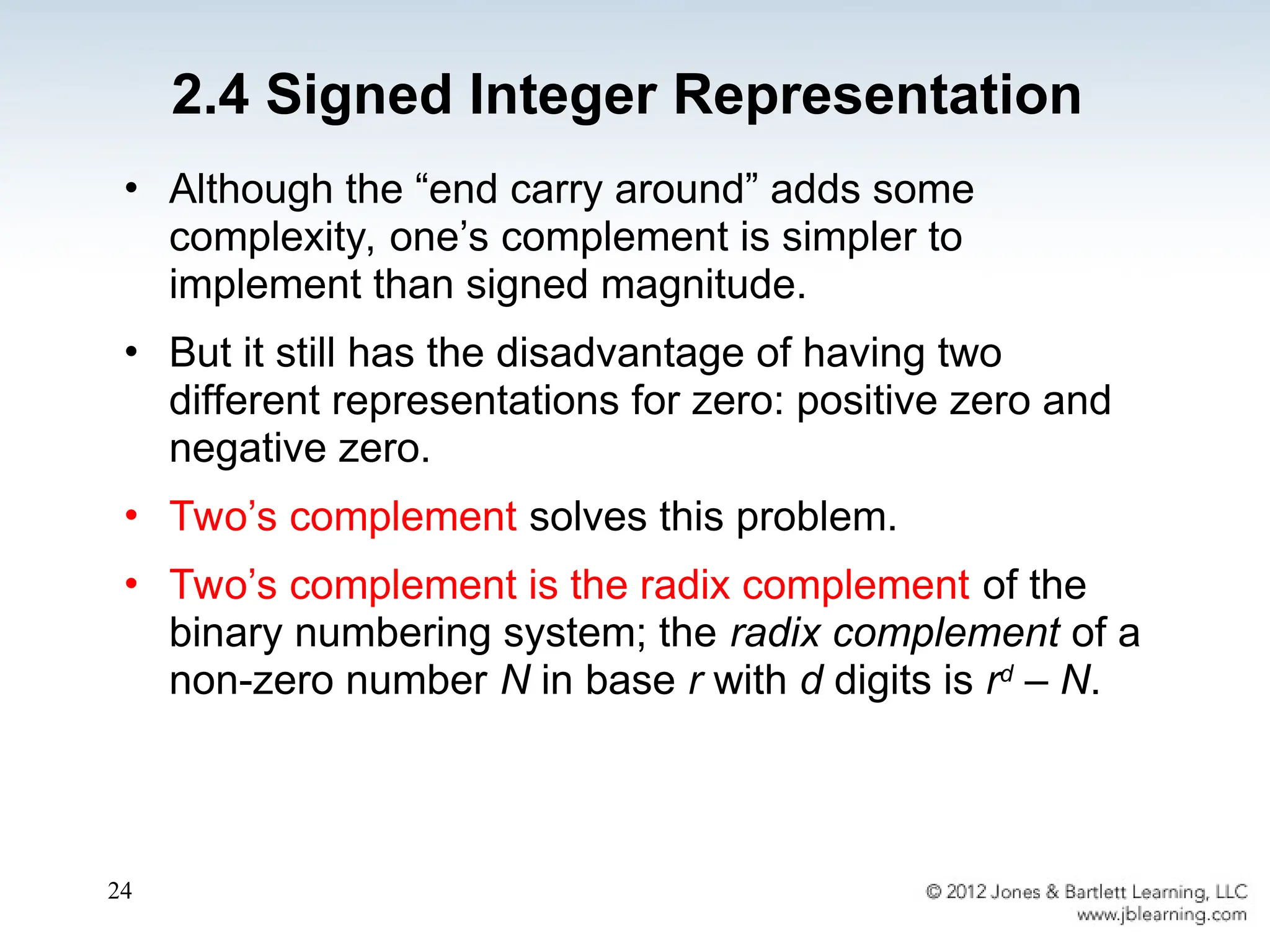 24
• Although the “end carry around” adds some
complexity, one’s complement is simpler to
implement than signed magnitude.
• But it still has the disadvantage of having two
different representations for zero: positive zero and
negative zero.
• Two’s complement solves this problem.
• Two’s complement is the radix complement of the
binary numbering system; the radix complement of a
non-zero number N in base r with d digits is rd
– N.
2.4 Signed Integer Representation
 