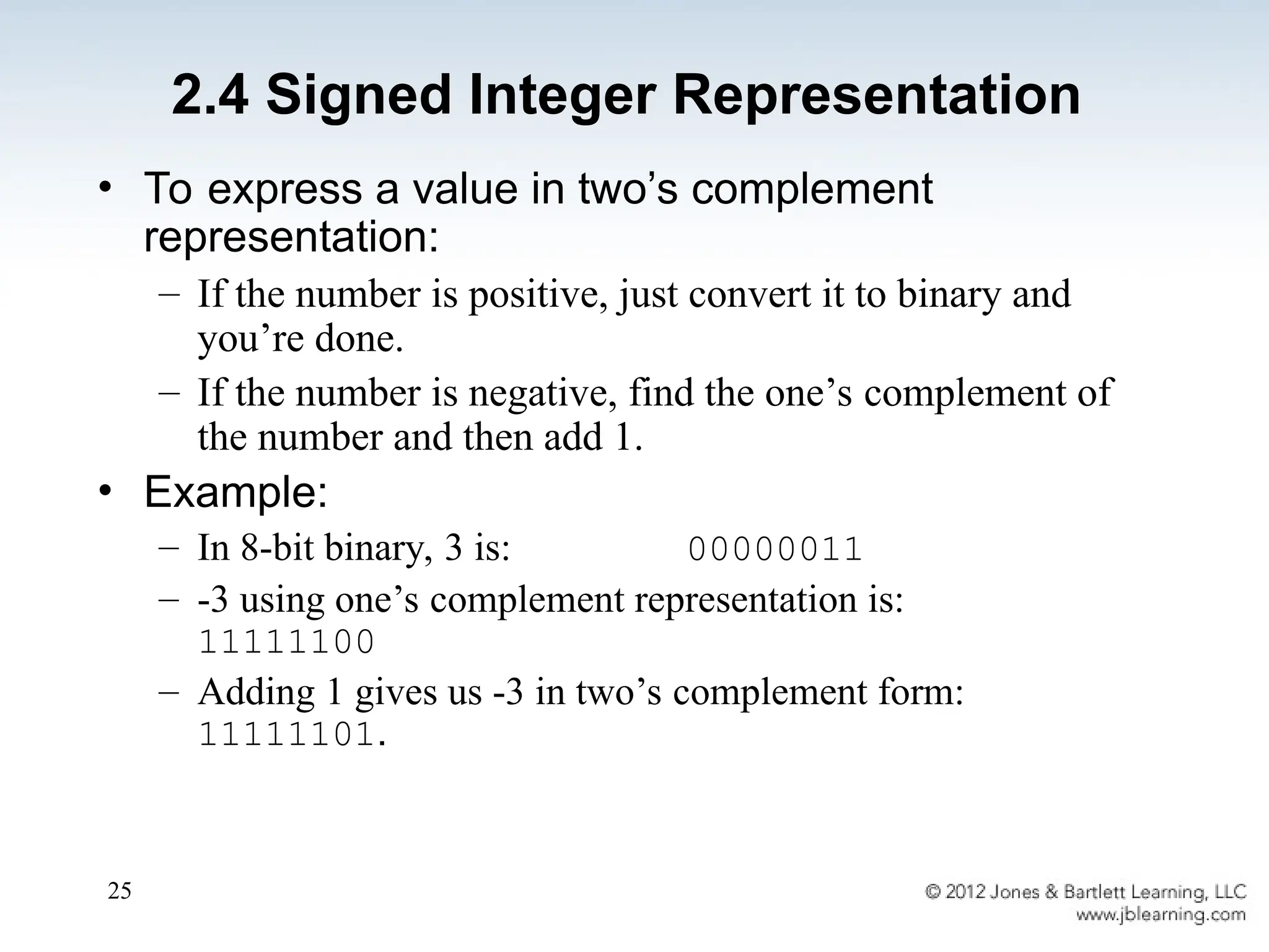 25
• To express a value in two’s complement
representation:
– If the number is positive, just convert it to binary and
you’re done.
– If the number is negative, find the one’s complement of
the number and then add 1.
• Example:
– In 8-bit binary, 3 is: 00000011
– -3 using one’s complement representation is:
11111100
– Adding 1 gives us -3 in two’s complement form:
11111101.
2.4 Signed Integer Representation
 