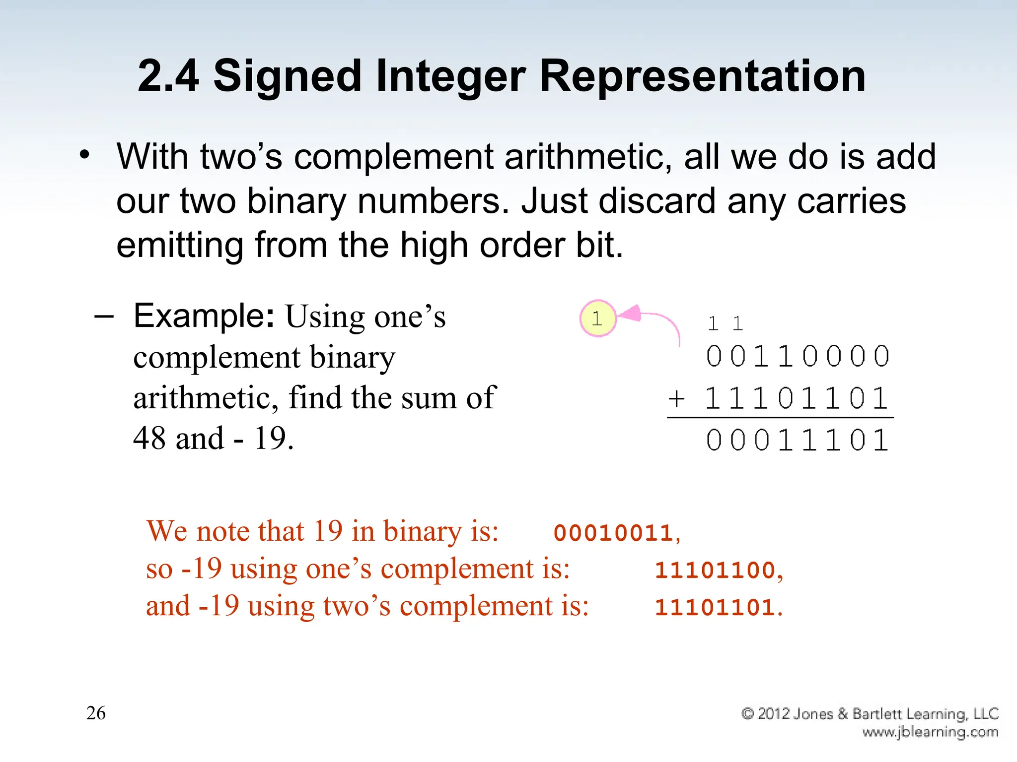 26
• With two’s complement arithmetic, all we do is add
our two binary numbers. Just discard any carries
emitting from the high order bit.
We note that 19 in binary is: 00010011,
so -19 using one’s complement is: 11101100,
and -19 using two’s complement is: 11101101.
– Example: Using one’s
complement binary
arithmetic, find the sum of
48 and - 19.
2.4 Signed Integer Representation
 