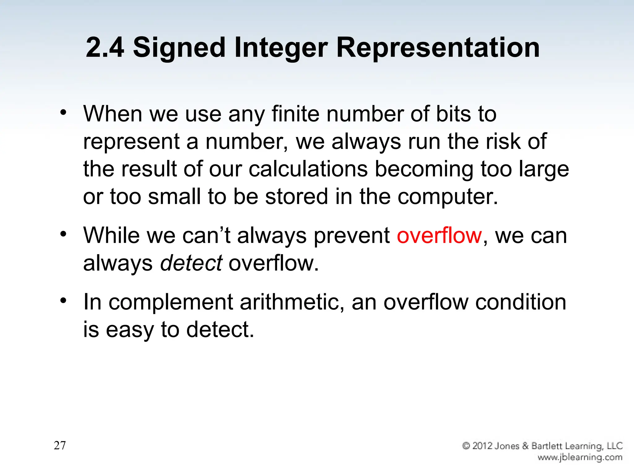 27
• When we use any finite number of bits to
represent a number, we always run the risk of
the result of our calculations becoming too large
or too small to be stored in the computer.
• While we can’t always prevent overflow, we can
always detect overflow.
• In complement arithmetic, an overflow condition
is easy to detect.
2.4 Signed Integer Representation
 