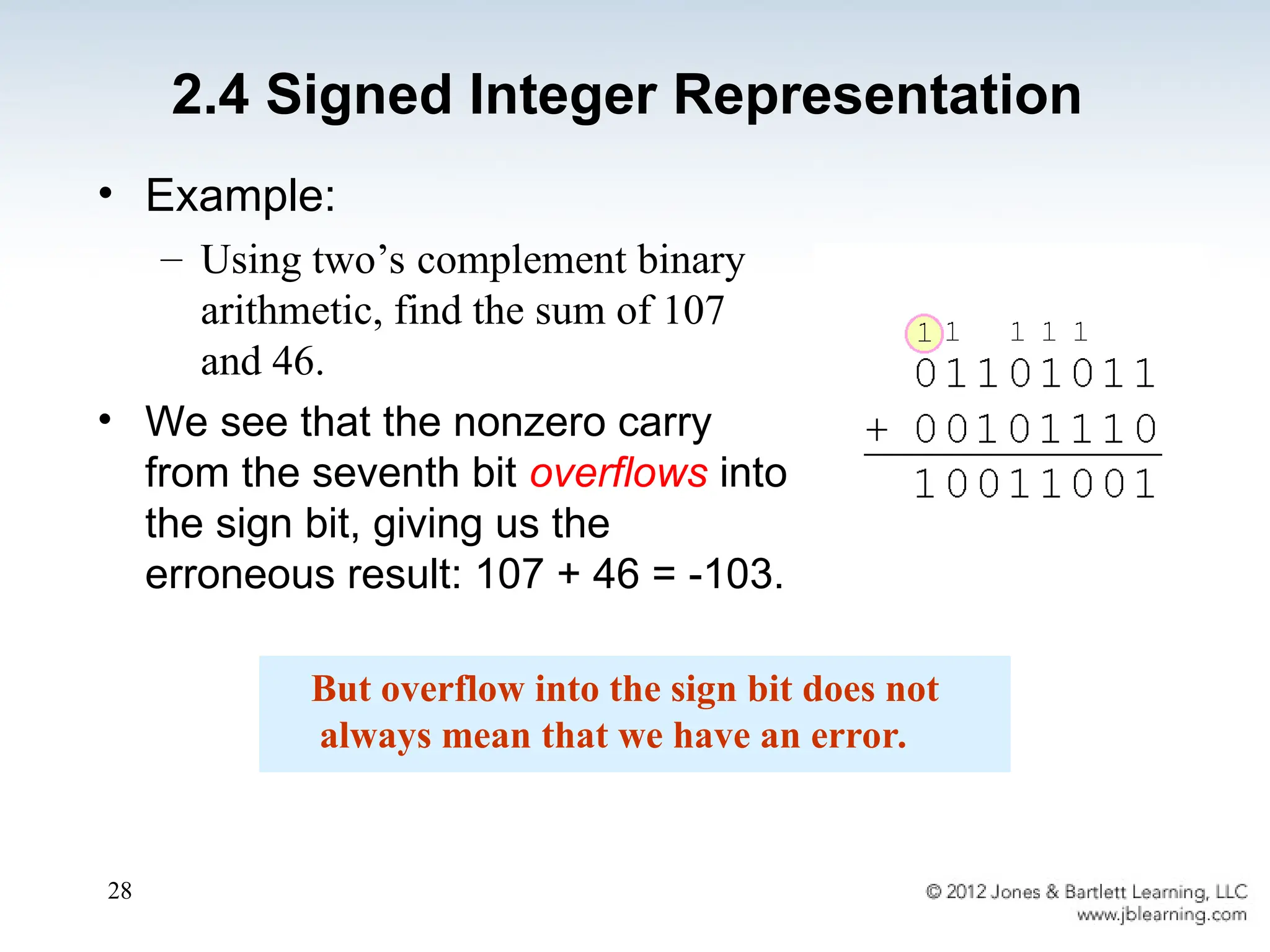 28
• Example:
– Using two’s complement binary
arithmetic, find the sum of 107
and 46.
• We see that the nonzero carry
from the seventh bit overflows into
the sign bit, giving us the
erroneous result: 107 + 46 = -103.
But overflow into the sign bit does not
always mean that we have an error.
2.4 Signed Integer Representation
 