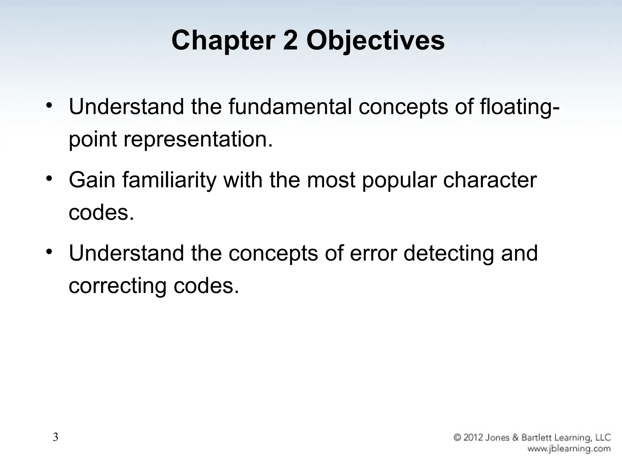 3
• Understand the fundamental concepts of floating-
point representation.
• Gain familiarity with the most popular character
codes.
• Understand the concepts of error detecting and
correcting codes.
Chapter 2 Objectives
 