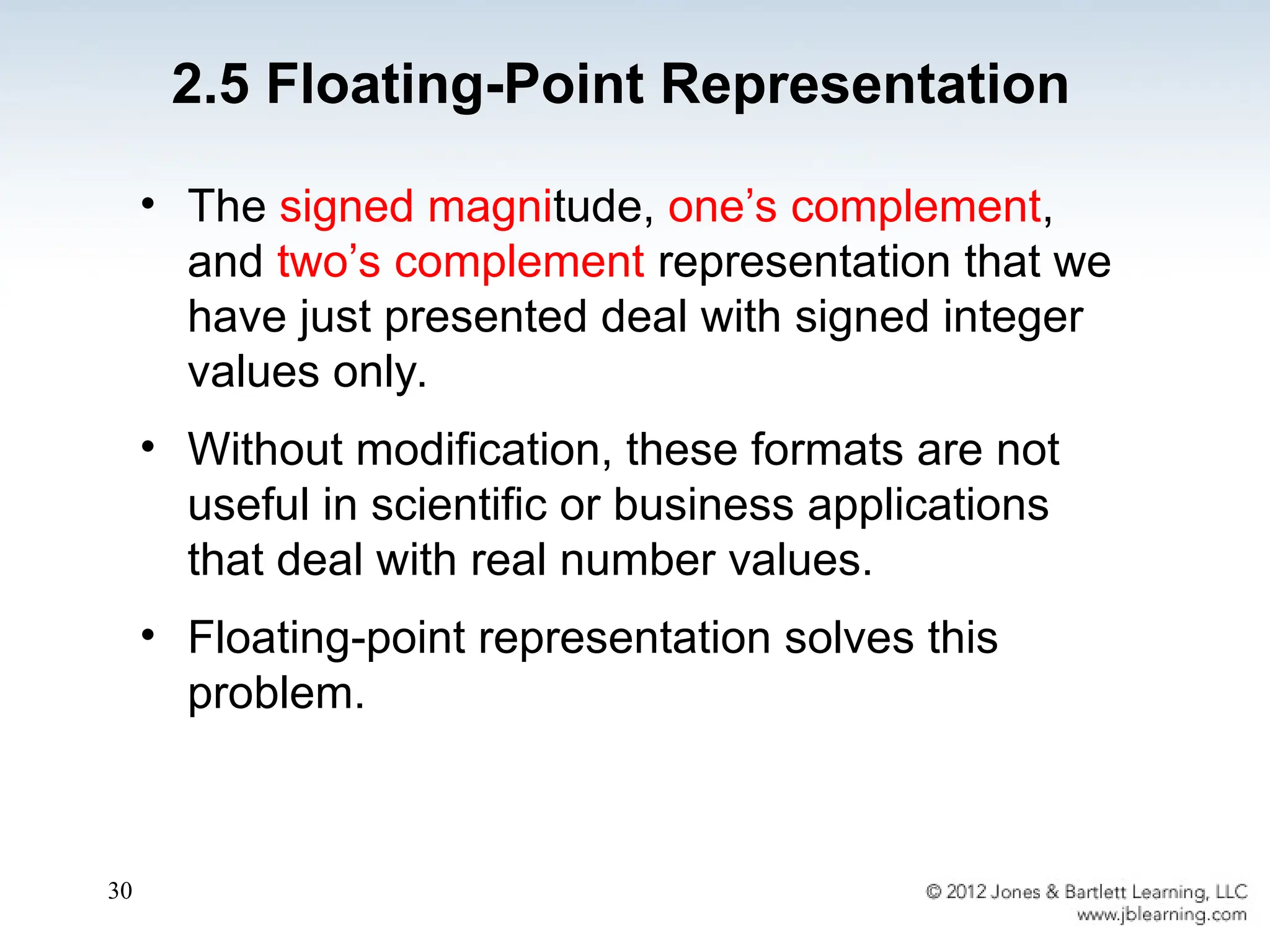30
• The signed magnitude, one’s complement,
and two’s complement representation that we
have just presented deal with signed integer
values only.
• Without modification, these formats are not
useful in scientific or business applications
that deal with real number values.
• Floating-point representation solves this
problem.
2.5 Floating-Point Representation
 
