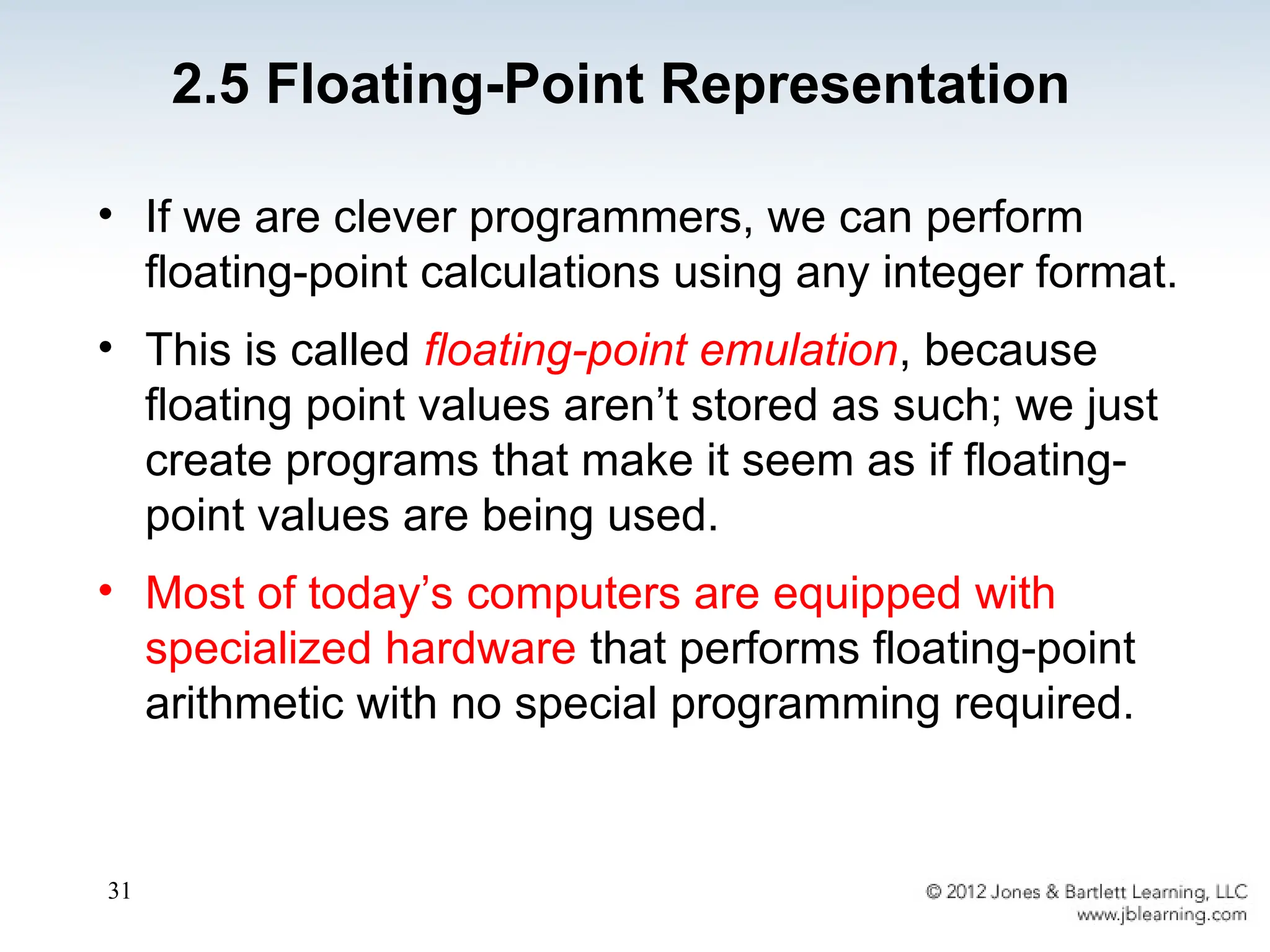 31
2.5 Floating-Point Representation
• If we are clever programmers, we can perform
floating-point calculations using any integer format.
• This is called floating-point emulation, because
floating point values aren’t stored as such; we just
create programs that make it seem as if floating-
point values are being used.
• Most of today’s computers are equipped with
specialized hardware that performs floating-point
arithmetic with no special programming required.
 