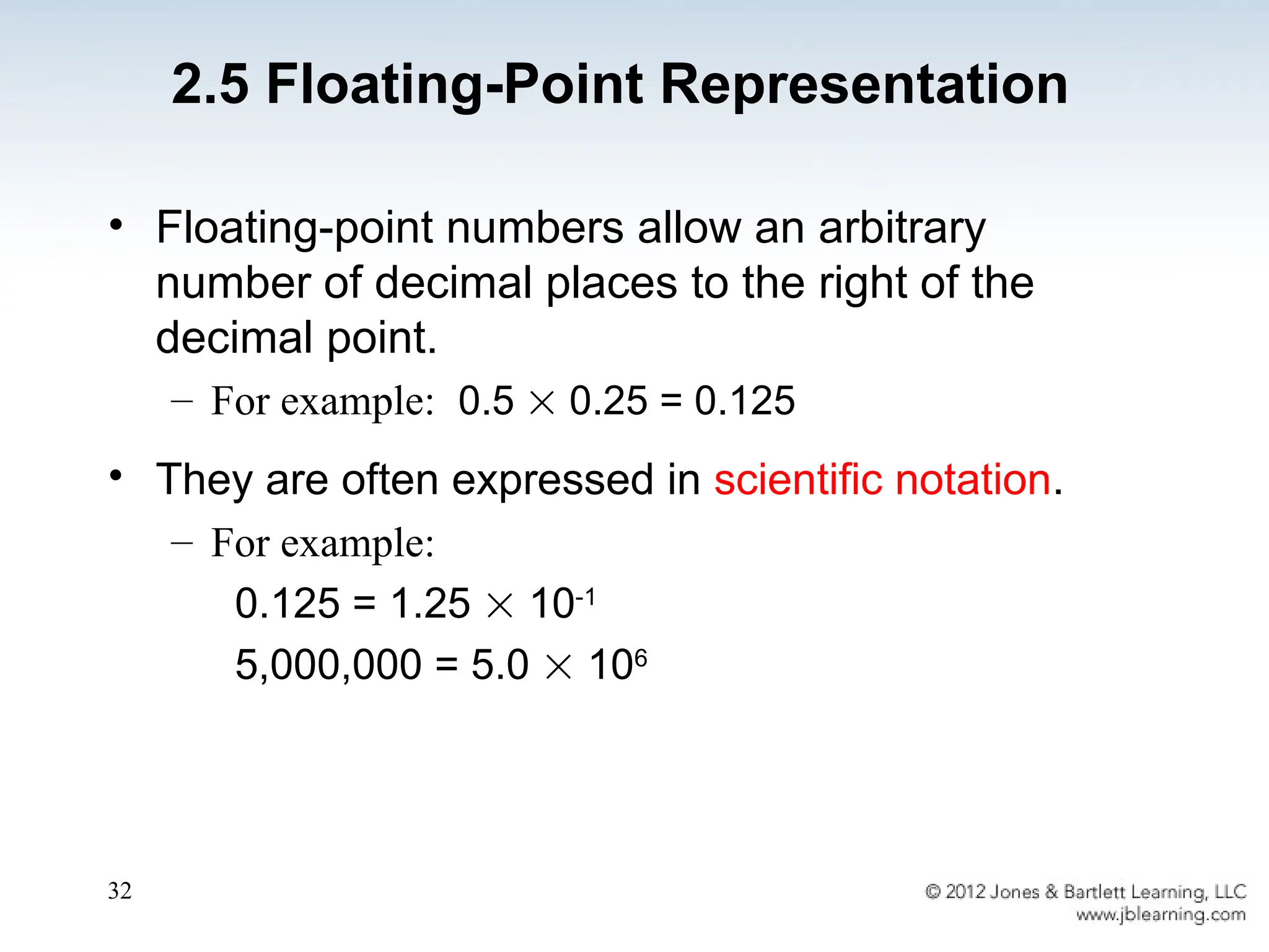 32
• Floating-point numbers allow an arbitrary
number of decimal places to the right of the
decimal point.
– For example: 0.5  0.25 = 0.125
• They are often expressed in scientific notation.
– For example:
0.125 = 1.25  10-1
5,000,000 = 5.0  106
2.5 Floating-Point Representation
 