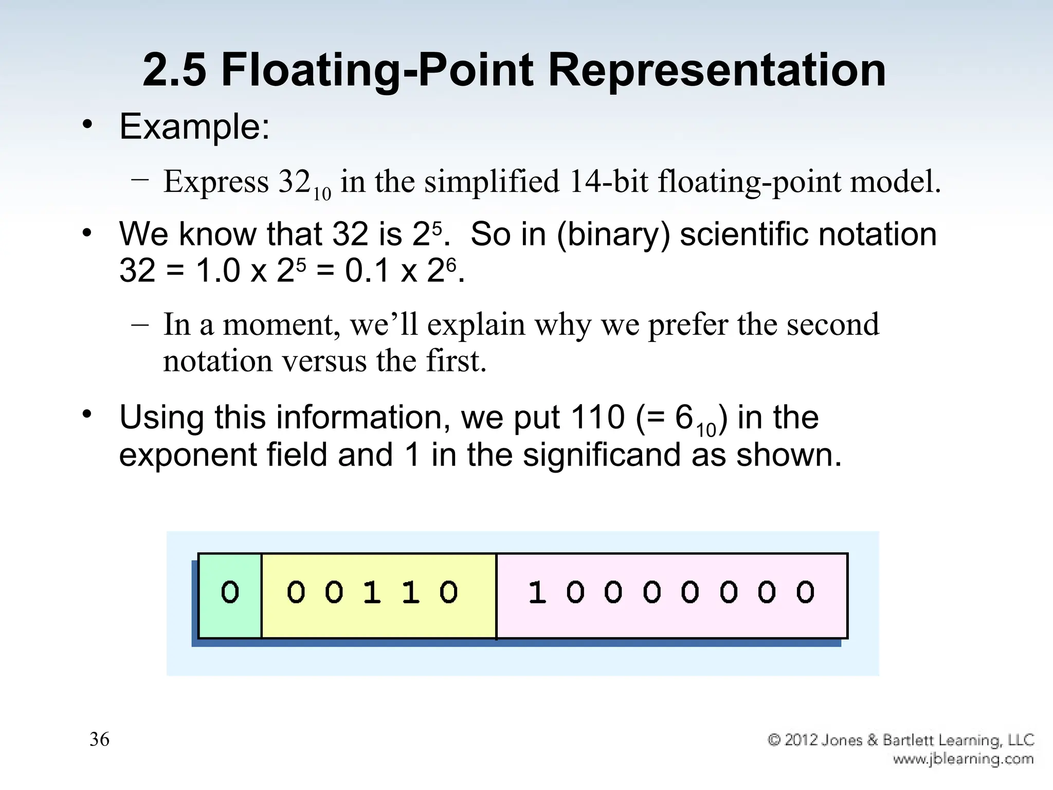 36
• Example:
– Express 3210 in the simplified 14-bit floating-point model.
• We know that 32 is 25
. So in (binary) scientific notation
32 = 1.0 x 25
= 0.1 x 26
.
– In a moment, we’ll explain why we prefer the second
notation versus the first.
• Using this information, we put 110 (= 610) in the
exponent field and 1 in the significand as shown.
2.5 Floating-Point Representation
 