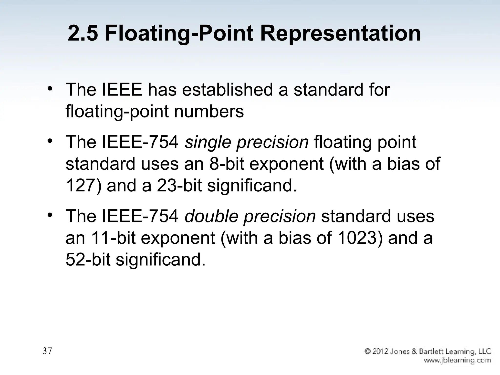37
• The IEEE has established a standard for
floating-point numbers
• The IEEE-754 single precision floating point
standard uses an 8-bit exponent (with a bias of
127) and a 23-bit significand.
• The IEEE-754 double precision standard uses
an 11-bit exponent (with a bias of 1023) and a
52-bit significand.
2.5 Floating-Point Representation
 