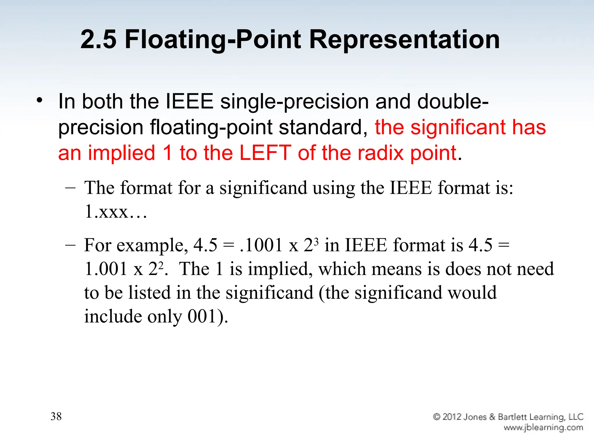 38
• In both the IEEE single-precision and double-
precision floating-point standard, the significant has
an implied 1 to the LEFT of the radix point.
– The format for a significand using the IEEE format is:
1.xxx…
– For example, 4.5 = .1001 x 23
in IEEE format is 4.5 =
1.001 x 22
. The 1 is implied, which means is does not need
to be listed in the significand (the significand would
include only 001).
2.5 Floating-Point Representation
 