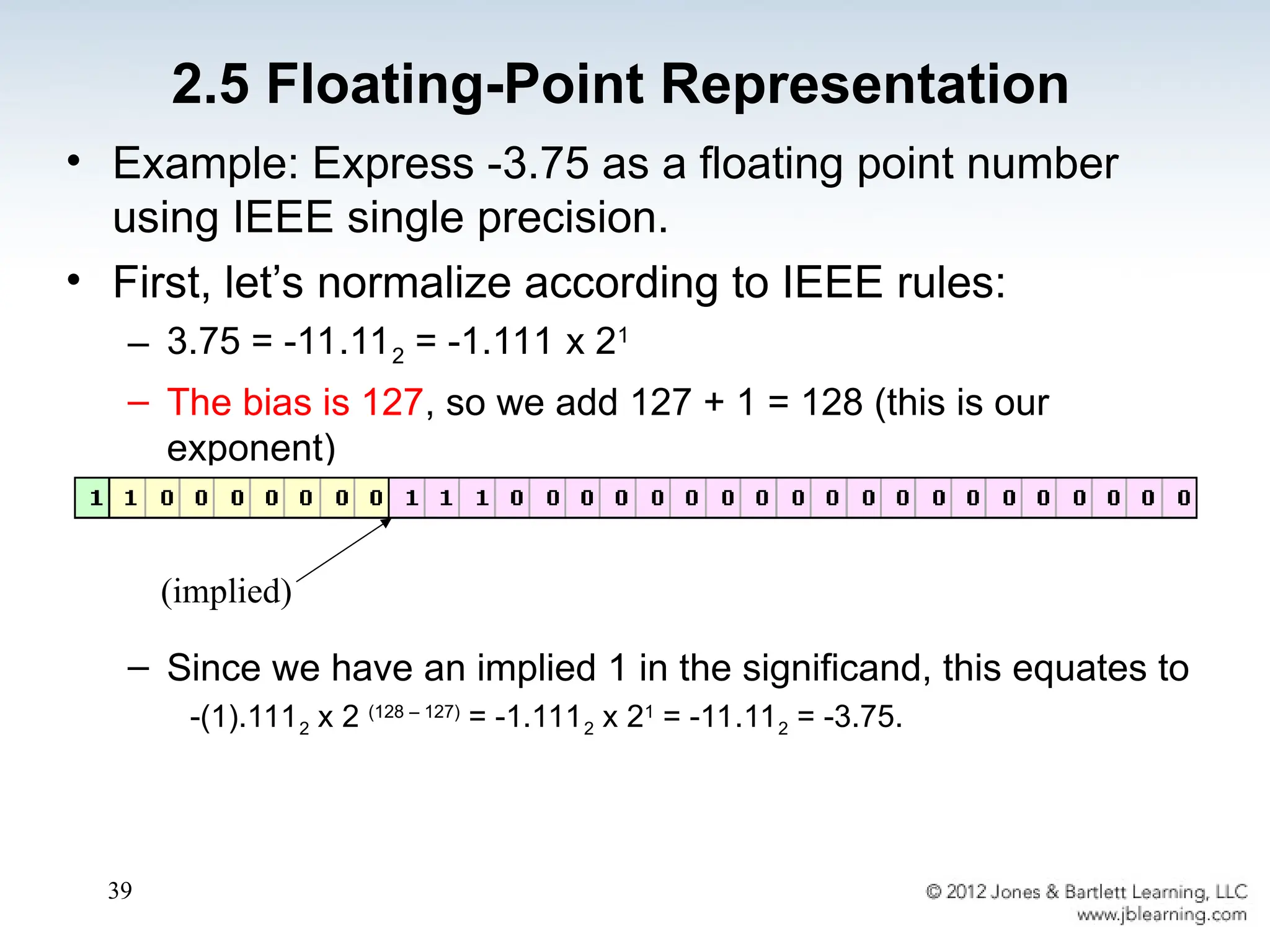 39
• Example: Express -3.75 as a floating point number
using IEEE single precision.
• First, let’s normalize according to IEEE rules:
– 3.75 = -11.112 = -1.111 x 21
– The bias is 127, so we add 127 + 1 = 128 (this is our
exponent)
– The first 1 in the significand is implied, so we have:
– Since we have an implied 1 in the significand, this equates to
-(1).1112 x 2 (128 – 127)
= -1.1112 x 21
= -11.112 = -3.75.
(implied)
2.5 Floating-Point Representation
 