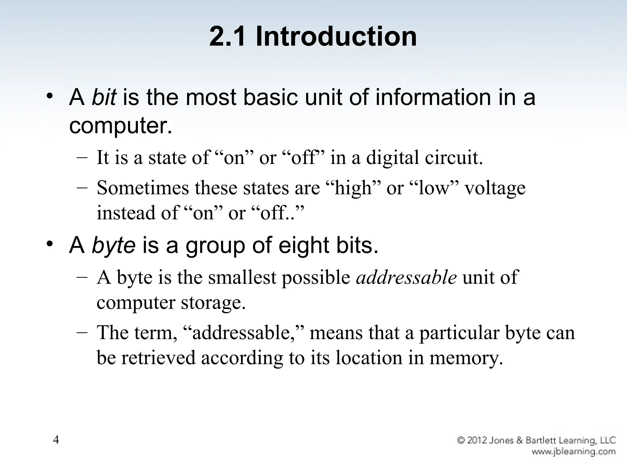4
2.1 Introduction
• A bit is the most basic unit of information in a
computer.
– It is a state of “on” or “off” in a digital circuit.
– Sometimes these states are “high” or “low” voltage
instead of “on” or “off..”
• A byte is a group of eight bits.
– A byte is the smallest possible addressable unit of
computer storage.
– The term, “addressable,” means that a particular byte can
be retrieved according to its location in memory.
 