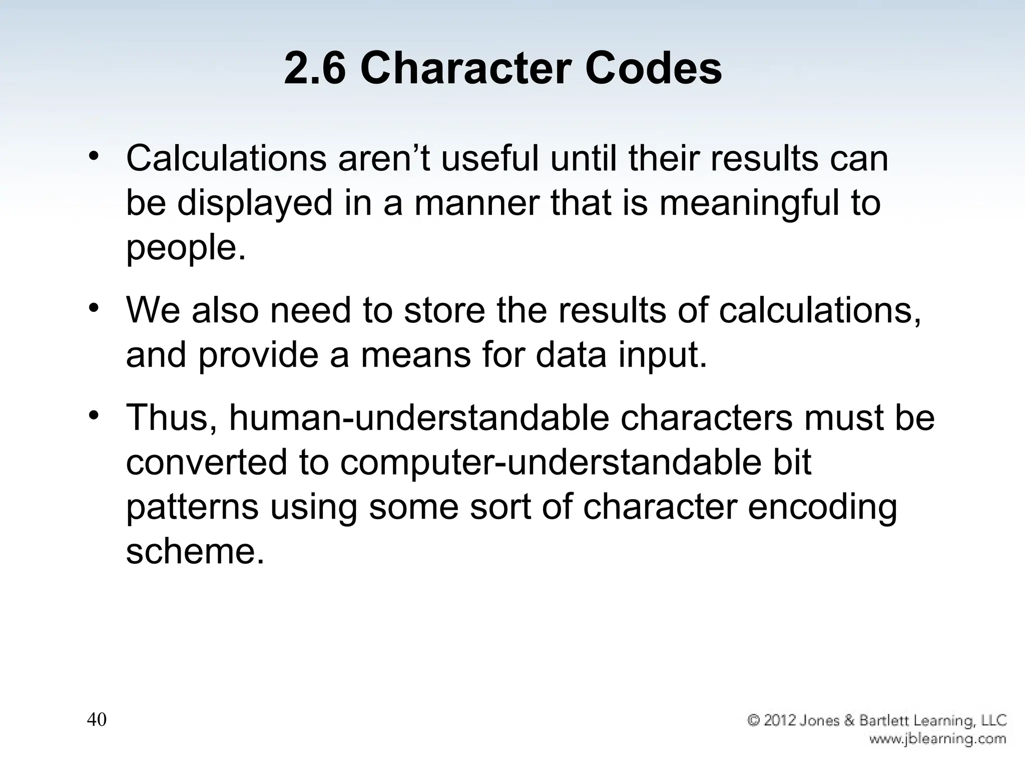 40
• Calculations aren’t useful until their results can
be displayed in a manner that is meaningful to
people.
• We also need to store the results of calculations,
and provide a means for data input.
• Thus, human-understandable characters must be
converted to computer-understandable bit
patterns using some sort of character encoding
scheme.
2.6 Character Codes
 