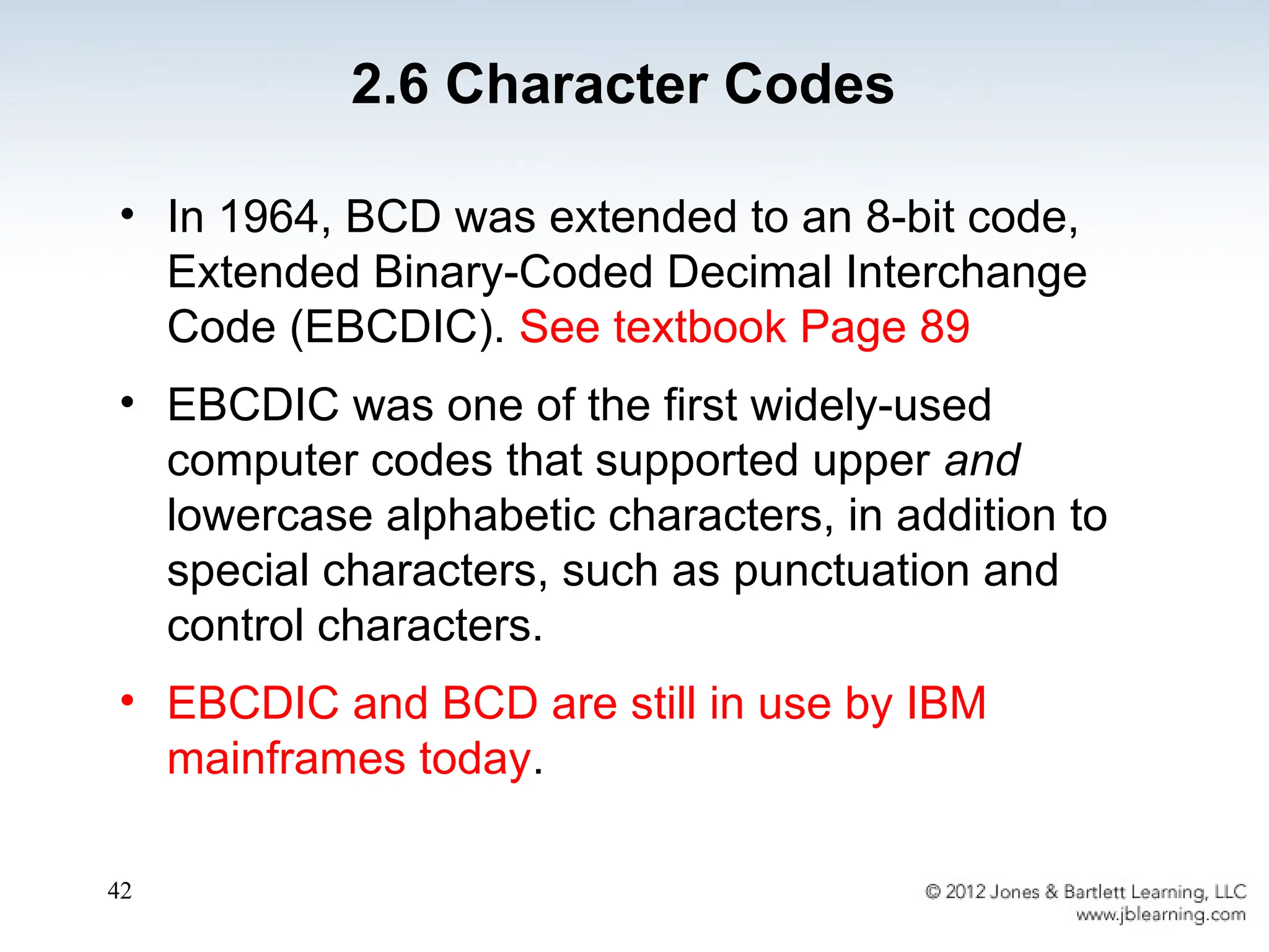 42
• In 1964, BCD was extended to an 8-bit code,
Extended Binary-Coded Decimal Interchange
Code (EBCDIC). See textbook Page 89
• EBCDIC was one of the first widely-used
computer codes that supported upper and
lowercase alphabetic characters, in addition to
special characters, such as punctuation and
control characters.
• EBCDIC and BCD are still in use by IBM
mainframes today.
2.6 Character Codes
 