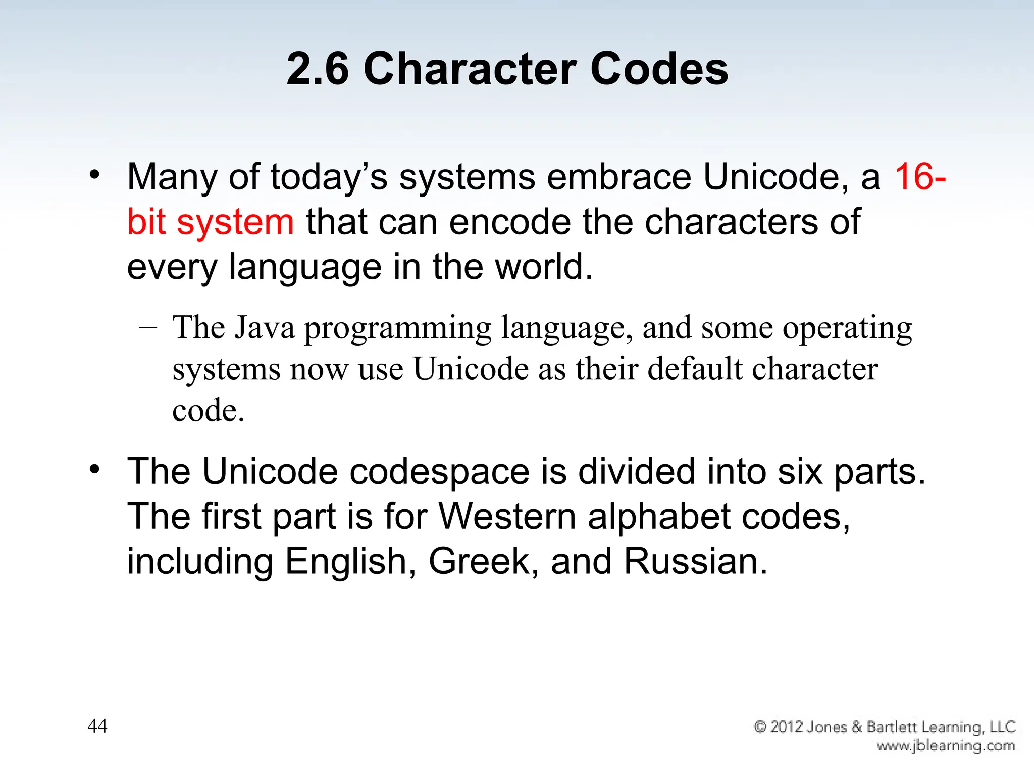 44
• Many of today’s systems embrace Unicode, a 16-
bit system that can encode the characters of
every language in the world.
– The Java programming language, and some operating
systems now use Unicode as their default character
code.
• The Unicode codespace is divided into six parts.
The first part is for Western alphabet codes,
including English, Greek, and Russian.
2.6 Character Codes
 