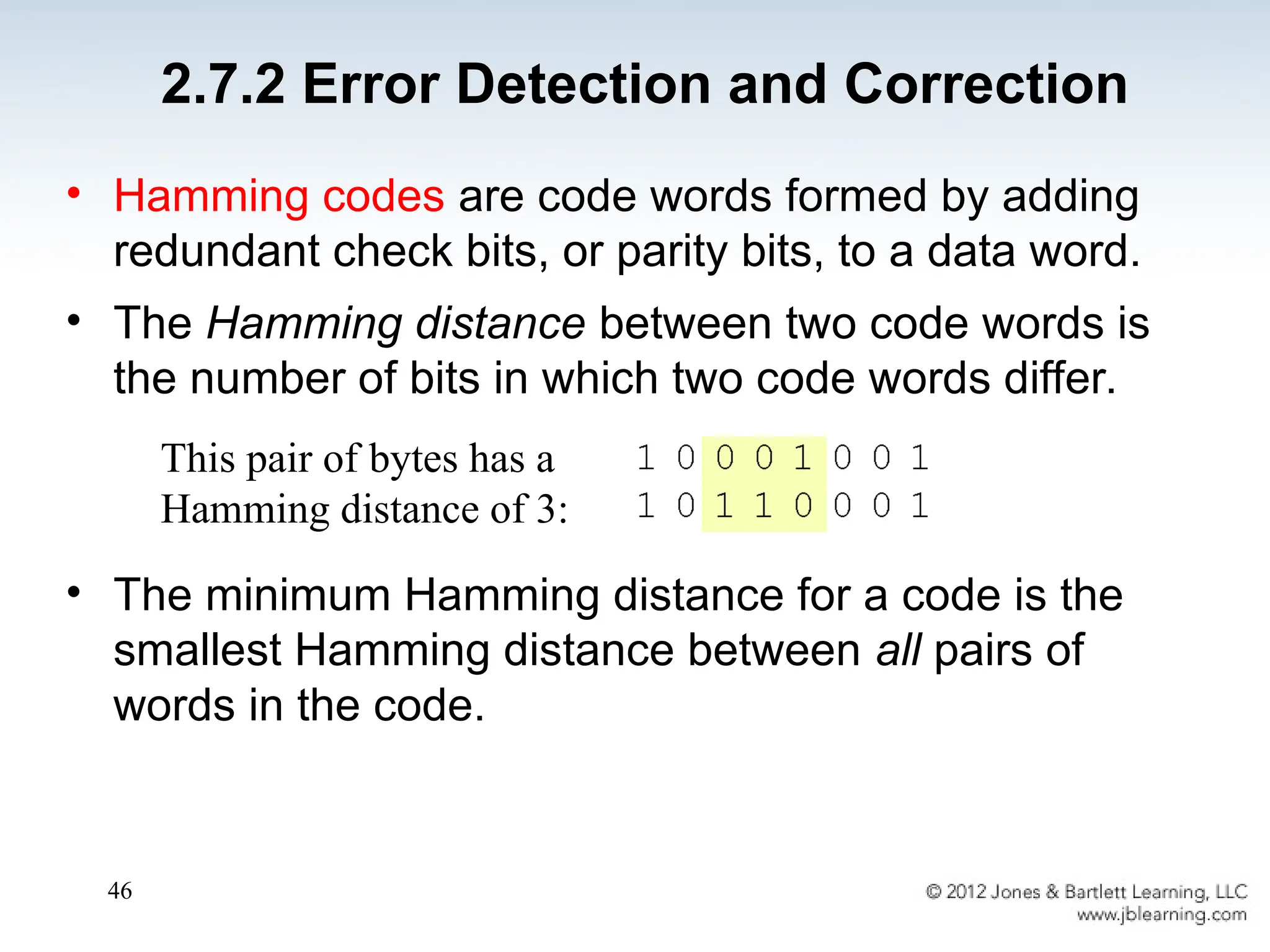 46
• Hamming codes are code words formed by adding
redundant check bits, or parity bits, to a data word.
• The Hamming distance between two code words is
the number of bits in which two code words differ.
• The minimum Hamming distance for a code is the
smallest Hamming distance between all pairs of
words in the code.
This pair of bytes has a
Hamming distance of 3:
2.7.2 Error Detection and Correction
 